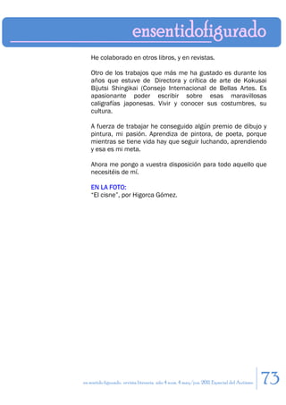 He colaborado en otros libros, y en revistas.

    Otro de los trabajos que más me ha gustado es durante los
    años que estuve de Directora y crítica de arte de Kokusai
    Bijutsi Shingikai (Consejo Internacional de Bellas Artes. Es
    apasionante poder escribir sobre esas maravillosas
    caligrafías japonesas. Vivir y conocer sus costumbres, su
    cultura.

    A fuerza de trabajar he conseguido algún premio de dibujo y
    pintura, mi pasión. Aprendiza de pintora, de poeta, porque
    mientras se tiene vida hay que seguir luchando, aprendiendo
    y esa es mi meta.

    Ahora me pongo a vuestra disposición para todo aquello que
    necesitéis de mí.

    EN LA FOTO:
    “El cisne”, por Higorca Gómez.




en sentido figurado. revista literaria. año 4 num. 4 may/jun. 2011. Especial del Autismo   73
 