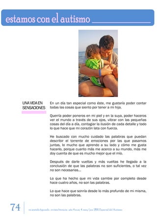 UNA VIDA EN           En un día tan especial como éste, me gustaría poder contar
     SENSACIONES           todas las cosas que siento por tener a mi hija.

                           Querría poder poneros en mi piel y en la suya, poder haceros
                           ver el mundo a través de sus ojos, vibrar con las pequeñas
                           cosas del día a día, contagiar la ilusión de cada detalle y todo
                           lo que hace que mi corazón lata con fuerza.

                           He buscado con mucho cuidado las palabras que puedan
                           describir el torrente de emociones por las que pasamos
                           juntas, lo mucho que aprendo a su lado y cómo me gusta
                           hacerlo, porque cuanto más me acerco a su mundo, más me
                           doy cuenta de que es mucho mejor que el mío.

                           Después de darle vueltas y más vueltas he llegado a la
                           conclusión de que las palabras no son suficientes, o tal vez
                           no son necesarias…

                           Lo que ha hecho que mi vida cambie por completo desde
                           hace cuatro años, no son las palabras.

                           Lo que hace que sonría desde lo más profundo de mi misma,
                           no son las palabras.


74     en sentido figurado. revista literaria. año 4 num. 4. may/jun. 2011. Especial del Autismo
 