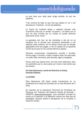 Lo que hace que cada paso tenga sentido, no son las
    palabras.

    Y por encima de todo, lo que hizo que dejara el “yo” y me
    abrazase al “nosotras”, no son las palabras.

    La fuerza de nuestros besos y nuestros abrazos vale
    muchísimo más que un simple “te quiero”, y el placer con el
    que me dejo inundar por su mirada no puede definirse
    solamente como “amor”.

    La grandeza del mar, de las montañas o del sol no se
    compara con la sonrisa que encuentro abrochada a sus
    sábanas cada mañana, con el abrazo furtivo que se escapa
    agazapado entre los juegos, ni con la calidez de su pequeña
    manita que busca la mía cuando salimos a pasear.

    Paciente, comprensiva, transparente, sencilla y humilde.
    Nunca juzga, ni envidia, ni pide ni espera nada, tan solo estar
    a tu lado. Ojos marineros, pelo leonado, ligera y espigada.

    Nunca soñé que podría tener una hija como Alhambra, pero
    he aprendido que la vida puede ser mucho más bonita que
    los sueños.

    Por Elisa Salamanca, mamá de Alhambra (4 añitos)
    Granada (España)

    LA AUTORA

    Elisa Salamanca (39 años) reside actualmente en un
    pueblecito de la costa de Granada con su hija Alhambra de 4
    años.

    Es miembro de la Asociación Provincial de Familiares de
    Personas con Trastorno del Espectro Autista de Granada –
    CONECTA (www.conecta.org.es), cuya actividad principal se
    centra en la atención a la población infantil con este tipo de
    patologías, siempre desde la perspectiva de la inclusión a
    todos los niveles.


en sentido figurado. revista literaria. año 4 num. 4 may/jun. 2011. Especial del Autismo   75
 