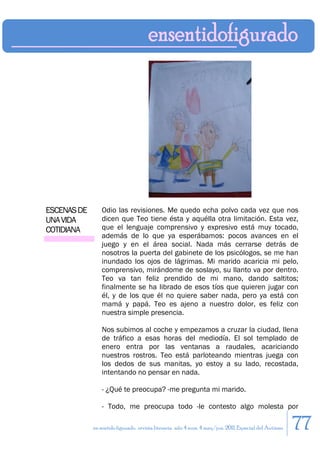 ESCENAS DE       Odio las revisiones. Me quedo echa polvo cada vez que nos
UNA VIDA         dicen que Teo tiene ésta y aquélla otra limitación. Esta vez,
COTIDIANA        que el lenguaje comprensivo y expresivo está muy tocado,
                 además de lo que ya esperábamos: pocos avances en el
                 juego y en el área social. Nada más cerrarse detrás de
                 nosotros la puerta del gabinete de los psicólogos, se me han
                 inundado los ojos de lágrimas. Mi marido acaricia mi pelo,
                 comprensivo, mirándome de soslayo, su llanto va por dentro.
                 Teo va tan feliz prendido de mi mano, dando saltitos;
                 finalmente se ha librado de esos tíos que quieren jugar con
                 él, y de los que él no quiere saber nada, pero ya está con
                 mamá y papá. Teo es ajeno a nuestro dolor, es feliz con
                 nuestra simple presencia.

                 Nos subimos al coche y empezamos a cruzar la ciudad, llena
                 de tráfico a esas horas del mediodía. El sol templado de
                 enero entra por las ventanas a raudales, acariciando
                 nuestros rostros. Teo está parloteando mientras juega con
                 los dedos de sus manitas, yo estoy a su lado, recostada,
                 intentando no pensar en nada.

                 - ¿Qué te preocupa? -me pregunta mi marido.

                 - Todo, me preocupa todo -le contesto algo molesta por

             en sentido figurado. revista literaria. año 4 num. 4 may/jun. 2011. Especial del Autismo   77
 