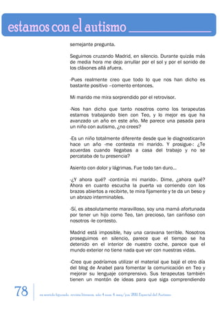 semejante pregunta.

                         Seguimos cruzando Madrid, en silencio. Durante quizás más
                         de media hora me dejo arrullar por el sol y por el sonido de
                         los cláxones allá afuera.

                         -Pues realmente creo que todo lo que nos han dicho es
                         bastante positivo –comento entonces.

                         Mi marido me mira sorprendido por el retrovisor.

                         -Nos han dicho que tanto nosotros como los terapeutas
                         estamos trabajando bien con Teo, y lo mejor es que ha
                         avanzado un año en este año. Me parece una pasada para
                         un niño con autismo, ¿no crees?

                         -Es un niño totalmente diferente desde que le diagnosticaron
                         hace un año -me contesta mi marido. Y prosigue-: ¿Te
                         acuerdas cuando llegabas a casa del trabajo y no se
                         percataba de tu presencia?

                         Asiento con dolor y lágrimas. Fue todo tan duro…

                         -¿Y ahora qué? -continúa mi marido-. Dime, ¿ahora qué?
                         Ahora en cuanto escucha la puerta va corriendo con los
                         brazos abiertos a recibirte, te mira fijamente y te da un beso y
                         un abrazo interminables.

                         -Sí, es absolutamente maravilloso, soy una mamá afortunada
                         por tener un hijo como Teo, tan precioso, tan cariñoso con
                         nosotros -le contesto.

                         Madrid está imposible, hay una caravana terrible. Nosotros
                         proseguimos en silencio, parece que el tiempo se ha
                         detenido en el interior de nuestro coche, parece que el
                         mundo exterior no tiene nada que ver con nuestras vidas.

                         -Creo que podríamos utilizar el material que bajé el otro día
                         del blog de Anabel para fomentar la comunicación en Teo y
                         mejorar su lenguaje comprensivo. Sus terapeutas también
                         tienen un montón de ideas para que siga comprendiendo

78   en sentido figurado. revista literaria. año 4 num. 4. may/jun. 2011. Especial del Autismo
 