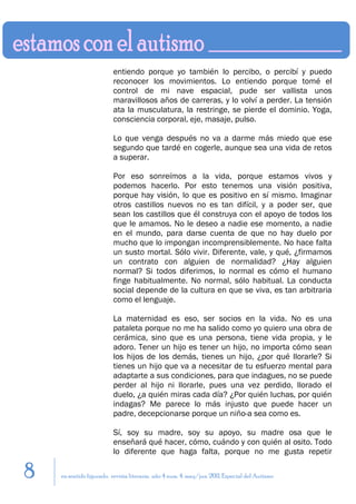 entiendo porque yo también lo percibo, o percibí y puedo
                         reconocer los movimientos. Lo entiendo porque tomé el
                         control de mi nave espacial, pude ser vallista unos
                         maravillosos años de carreras, y lo volví a perder. La tensión
                         ata la musculatura, la restringe, se pierde el dominio. Yoga,
                         consciencia corporal, eje, masaje, pulso.

                         Lo que venga después no va a darme más miedo que ese
                         segundo que tardé en cogerle, aunque sea una vida de retos
                         a superar.

                         Por eso sonreímos a la vida, porque estamos vivos y
                         podemos hacerlo. Por esto tenemos una visión positiva,
                         porque hay visión, lo que es positivo en sí mismo. Imaginar
                         otros castillos nuevos no es tan difícil, y a poder ser, que
                         sean los castillos que él construya con el apoyo de todos los
                         que le amamos. No le deseo a nadie ese momento, a nadie
                         en el mundo, para darse cuenta de que no hay duelo por
                         mucho que lo impongan incomprensiblemente. No hace falta
                         un susto mortal. Sólo vivir. Diferente, vale, y qué, ¿firmamos
                         un contrato con alguien de normalidad? ¿Hay alguien
                         normal? Si todos diferimos, lo normal es cómo el humano
                         finge habitualmente. No normal, sólo habitual. La conducta
                         social depende de la cultura en que se viva, es tan arbitraria
                         como el lenguaje.

                         La maternidad es eso, ser socios en la vida. No es una
                         pataleta porque no me ha salido como yo quiero una obra de
                         cerámica, sino que es una persona, tiene vida propia, y le
                         adoro. Tener un hijo es tener un hijo, no importa cómo sean
                         los hijos de los demás, tienes un hijo, ¿por qué llorarle? Si
                         tienes un hijo que va a necesitar de tu esfuerzo mental para
                         adaptarte a sus condiciones, para que indagues, no se puede
                         perder al hijo ni llorarle, pues una vez perdido, llorado el
                         duelo, ¿a quién miras cada día? ¿Por quién luchas, por quién
                         indagas? Me parece lo más injusto que puede hacer un
                         padre, decepcionarse porque un niño-a sea como es.

                         Sí, soy su madre, soy su apoyo, su madre osa que le
                         enseñará qué hacer, cómo, cuándo y con quién al osito. Todo
                         lo diferente que haga falta, porque no me gusta repetir

8   en sentido figurado. revista literaria. año 4 num. 4. may/jun. 2011. Especial del Autismo
 