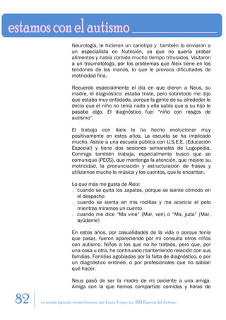 Neurología, le hicieron un cariotipo y también lo enviaron a
                         un especialista en Nutrición, ya que no quería probar
                         alimentos y había comido mucho tiempo triturados. Visitaron
                         a un traumatólogo, por los problemas que Aleix tiene en los
                         tendones de las manos, lo que le provoca dificultades de
                         motricidad fina.

                         Recuerdo especialmente el día en que dieron a Neus, su
                         madre, el diagnóstico: estaba triste, pero sobretodo me dijo
                         que estaba muy enfadada, porque la gente de su alrededor le
                         decía que el niño no tenía nada y ella sabía que a su hijo le
                         pasaba algo. El diagnóstico fue: “niño con rasgos de
                         autismo”.

                         El trabajo con Aleix le ha hecho evolucionar muy
                         positivamente en estos años. La escuela se ha implicado
                         mucho. Asiste a una escuela pública con U.S.E.E. (Educación
                         Especial) y tiene dos sesiones semanales de Logopedia.
                         Conmigo también trabaja, especialmente busco que se
                         comunique (PECS), que mantenga la atención, que mejore su
                         motricidad, la pronunciación y estructuración de frases y
                         utilizamos mucho la música y los cuentos, que le encantan.

                         Lo que más me gusta de Aleix:
                         − cuando se quita los zapatos, porque se siente cómodo en
                           el despacho
                         − cuando se sienta en mis rodillas y me acaricia el pelo
                           mientras miramos un cuento
                         − cuando me dice “Ma vine” (Mar, ven) o “Ma, juda” (Mar,
                           ayúdame)

                         En estos años, por casualidades de la vida o porque tenía
                         que pasar, fueron apareciendo por mi consulta otros niños
                         con autismo. Niños a los que no he tratado, pero que, por
                         una cosa u otra, he continuado manteniendo relación con sus
                         familias. Familias agobiadas por la falta de diagnóstico, o por
                         un diagnóstico erróneo, o por profesionales que no sabían
                         qué hacer.

                         Neus pasó de ser la madre de mi paciente a una amiga.
                         Amiga con la que hemos compartido comidas y horas de

82   en sentido figurado. revista literaria. año 4 num. 4. may/jun. 2011. Especial del Autismo
 