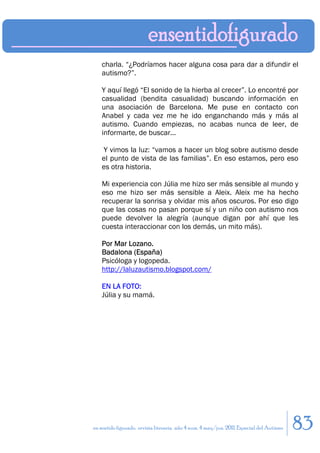 charla. “¿Podríamos hacer alguna cosa para dar a difundir el
    autismo?”.

    Y aquí llegó “El sonido de la hierba al crecer”. Lo encontré por
    casualidad (bendita casualidad) buscando información en
    una asociación de Barcelona. Me puse en contacto con
    Anabel y cada vez me he ido enganchando más y más al
    autismo. Cuando empiezas, no acabas nunca de leer, de
    informarte, de buscar...

    Y vimos la luz: “vamos a hacer un blog sobre autismo desde
    el punto de vista de las familias”. En eso estamos, pero eso
    es otra historia.

    Mi experiencia con Júlia me hizo ser más sensible al mundo y
    eso me hizo ser más sensible a Aleix. Aleix me ha hecho
    recuperar la sonrisa y olvidar mis años oscuros. Por eso digo
    que las cosas no pasan porque sí y un niño con autismo nos
    puede devolver la alegría (aunque digan por ahí que les
    cuesta interaccionar con los demás, un mito más).

    Por Mar Lozano.
    Badalona (España)
    Psicóloga y logopeda.
    http://laluzautismo.blogspot.com/

    EN LA FOTO:
    Júlia y su mamá.




en sentido figurado. revista literaria. año 4 num. 4 may/jun. 2011. Especial del Autismo   83
 