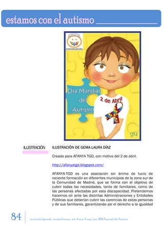 ILUSTRACIÓN            ILUSTRACIÓN DE GEMA LAURA DÍAZ

                            Creada para AFANYA TGD, con motivo del 2 de abril.

                            http://afanyatgd.blogspot.com/

                            AFANYA-TGD es una asociación sin ánimo de lucro de
                            reciente formación en diferentes municipios de la zona sur de
                            la Comunidad de Madrid, que se forma con el objetivo de
                            cubrir todas las necesidades, tanto de familiares, como de
                            las personas afectadas por esta discapacidad. Pretendemos
                            hacernos oír ante las distintas Administraciones y Entidades
                            Públicas que deberían cubrir las carencias de estas personas
                            y de sus familiares, garantizando así el derecho a la igualdad


84      en sentido figurado. revista literaria. año 4 num. 4. may/jun. 2011. Especial del Autismo
 