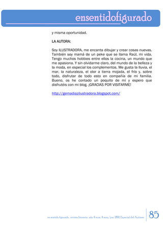 y misma oportunidad.

    LA AUTORA:

    Soy ILUSTRADORA, me encanta dibujar y crear cosas nuevas.
    También soy mamá de un peke que se llama Raúl, mi vida.
    Tengo muchos hobbies entre ellos la cocina, un mundo que
    me apasiona. Y sin olvidarme claro, del mundo de la belleza y
    la moda, en especial los complementos. Me gusta la lluvia, el
    mar, la naturaleza, el olor a tierra mojada, el frío y, sobre
    todo, disfrutar de todo esto en compañía de mi familia.
    Bueno, os he contado un poquito de mí y espero que
    disfrutéis con mi blog. ¡GRACIAS POR VISITARME!

    http://gemadiazilustradora.blogspot.com/




en sentido figurado. revista literaria. año 4 num. 4 may/jun. 2011. Especial del Autismo   85
 
