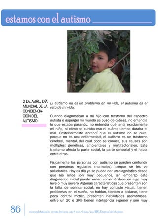 2 DE ABRIL, DÍA        El autismo no es un problema en mi vida, el autismo es el
     MUNDIAL DE LA          reto de mi vida.
     CONCIENCIA-
     CIÓN DEL               Cuando diagnostican a mi hijo con trastorno del espectro
     AUTISMO                autista o asperger mi mundo se puso de cabeza, no entendía
                            lo que estaba pasando, no entendía qué tenía exactamente
                            mi niño, ni cómo se curaba eso ni cuánto tiempo duraba el
                            mal. Posteriormente aprendí que el autismo no se cura,
                            porque no es una enfermedad, el autismo es un trastorno
                            cerebral, mental, del cual poco se conoce, sus causas son
                            múltiples: genéticas, ambientales y multifactoriales. Este
                            trastorno afecta la parte social, la parte sensorial y el habla
                            entre otras.

                            Físicamente las personas con autismo se pueden confundir
                            con personas regulares (normales), porque se les ve
                            saludables. Hoy en día ya se puede dar un diagnóstico desde
                            que los niños son muy pequeños, sin embargo este
                            diagnóstico inicial puede variar, convirtiéndose en algo muy
                            leve o muy severo. Algunas características que presentan son
                            la falta de sonrisa social, no hay contacto visual, tienen
                            problemas en el sueño, no hablan, tienden a aislarse, tiene
                            poco control motriz, presentan habilidades asombrosas,
                            entre un 20 o 30% tienen inteligencia superior y son muy

86      en sentido figurado. revista literaria. año 4 num. 4. may/jun. 2011. Especial del Autismo
 