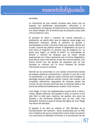 sensibles.

    Lo importante es que existen terapias para hacer que se
    superen los problemas conductuales, referentes a la
    sociabilidad y al lenguaje. El tratamiento es multidisciplinario,
    uno debe trabajar con el síntoma que se presente, pues cada
    niño es distinto a otro.

    El proceso es lento y requiere de mucha paciencia y
    dedicación, se podría decir que en algunos casos exige una
    dedicación exclusiva donde la persona es guiada y
    acompañada en todo momento hasta que pueda valerse por
    sí sola. Cuando los padres reciben el diagnóstico de que su
    niño tiene el trastorno, lo primero que se pregunta es “¿y
    ahora qué hago?, ¿a dónde lo llevo?” Lo aconsejable es
    llevarlo a centros de terapias que ya hayan tenido
    experiencias con niños o personas con el mismo diagnóstico,
    para ello la mejor información la dan los mismos padres. Una
    buena fuente son los grupos de personas que se han
    formado en internet con la única finalidad de brindar
    información al que lo necesita.

    Internet se ha convertido en una valiosa herramienta donde
    los padres podemos contactarnos y escribir lo que día a día
    va sucediendo y en algunos casos creemos que remplaza al
    psicólogo porque podemos escribir cuanto nos sucede y de
    inmediato obtenemos respuestas de diversas partes del
    mundo, de esa manera sentimos que no estamos solos y nos
    sentimos solidarios fortaleciendo nuestro nivel humano.

    Juan Diego, mi hijo, fue diagnosticado cuando tenía 2 años y
    medio. Desde entonces han pasado 4 años, el camino no ha
    sido fácil no sólo para nosotros, los padres, sino para los
    abuelos y los familiares directos que se han visto muy
    afectados. Conforme pasa el tiempo los logros de Juan Diego
    nos llenan de felicidad.

    El pasado 2 de abril se celebró el “Día Mundial de la
    Concienciación del Autismo”, fecha proclamada por la ONU
    con el objetivo de que se comprenda mucho mejor el autismo
    y se promueva la adhesión Universal a la Convención de las

en sentido figurado. revista literaria. año 4 num. 4 may/jun. 2011. Especial del Autismo   87
 