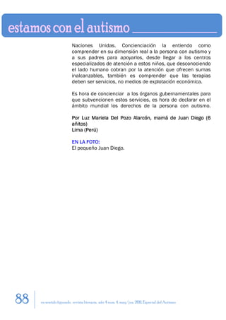 Naciones Unidas. Concienciación la entiendo como
                         comprender en su dimensión real a la persona con autismo y
                         a sus padres para apoyarlos, desde llegar a los centros
                         especializados de atención a estos niños, que desconociendo
                         el lado humano cobran por la atención que ofrecen sumas
                         inalcanzables, también es comprender que las terapias
                         deben ser servicios, no medios de explotación económica.

                         Es hora de concienciar a los órganos gubernamentales para
                         que subvencionen estos servicios, es hora de declarar en el
                         ámbito mundial los derechos de la persona con autismo.

                         Por Luz Mariela Del Pozo Alarcón, mamá de Juan Diego (6
                         añitos)
                         Lima (Perú)

                         EN LA FOTO:
                         El pequeño Juan Diego.




88   en sentido figurado. revista literaria. año 4 num. 4. may/jun. 2011. Especial del Autismo
 