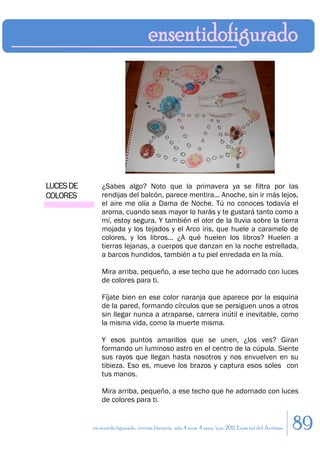 LUCES DE       ¿Sabes algo? Noto que la primavera ya se filtra por las
COLORES        rendijas del balcón, parece mentira... Anoche, sin ir más lejos,
               el aire me olía a Dama de Noche. Tú no conoces todavía el
               aroma, cuando seas mayor lo harás y te gustará tanto como a
               mí, estoy segura. Y también el olor de la lluvia sobre la tierra
               mojada y los tejados y el Arco iris, que huele a caramelo de
               colores, y los libros… ¿A qué huelen los libros? Huelen a
               tierras lejanas, a cuerpos que danzan en la noche estrellada,
               a barcos hundidos, también a tu piel enredada en la mía.

               Mira arriba, pequeño, a ese techo que he adornado con luces
               de colores para ti.

               Fíjate bien en ese color naranja que aparece por la esquina
               de la pared, formando círculos que se persiguen unos a otros
               sin llegar nunca a atraparse, carrera inútil e inevitable, como
               la misma vida, como la muerte misma.

               Y esos puntos amarillos que se unen, ¿los ves? Giran
               formando un luminoso astro en el centro de la cúpula. Siente
               sus rayos que llegan hasta nosotros y nos envuelven en su
               tibieza. Eso es, mueve los brazos y captura esos soles con
               tus manos.

               Mira arriba, pequeño, a ese techo que he adornado con luces
               de colores para ti.


           en sentido figurado. revista literaria. año 4 num. 4 may/jun. 2011. Especial del Autismo   89
 