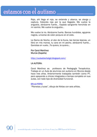 Rojo, ahí llega el rojo, se extiende y abarca, se alarga y
                        captura. Catarata roja por la que llegaste. Me vuelve la
                        angustia, abrázame fuerte… Espada sangrante henchida en
                        mi vientre. Me vuelve la angustia…

                        Me vuelve la ira. Abrázame fuerte. Barcos hundidos, agujeros
                        negros, universo de color púrpura en el cielo.

                        La Dama de Noche, el olor de la lluvia, las tierras lejanas, un
                        libro en mis manos, tu cara en mi pecho, abrázame fuerte…
                        Gaviotas en vuelo…Te quiero, te quiero…

                        Por Carol Martínez
                        Murcia (España)

                        http://aulaabiertatgd.blogspot.com/

                        LA AUTORA:

                        Carol Martínez es profesora de Pedagogía Terapéutica.
                        Trabaja en un Aula de alumnos con autismo en Murcia desde
                        hace tres años. Anteriormente trabajaba también como PT,
                        pero apoyando a chicos integrados a tiempo completo en sus
                        aulas, con todo tipo de diversidad funcional.

                        EN LA FOTO:
                        “Planetas y luces”, dibujo de Niklas con seis añitos.




90   en sentido figurado. revista literaria. año 4 num. 4. may/jun. 2011. Especial del Autismo
 