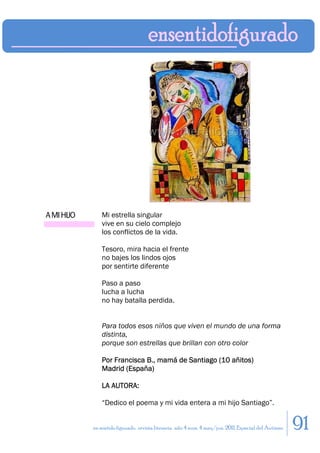 A MI HIJO       Mi estrella singular
                vive en su cielo complejo
                los conflictos de la vida.

                Tesoro, mira hacia el frente
                no bajes los lindos ojos
                por sentirte diferente

                Paso a paso
                lucha a lucha
                no hay batalla perdida.


                Para todos esos niños que viven el mundo de una forma
                distinta,
                porque son estrellas que brillan con otro color

                Por Francisca B., mamá de Santiago (10 añitos)
                Madrid (España)

                LA AUTORA:

                “Dedico el poema y mi vida entera a mi hijo Santiago”.


            en sentido figurado. revista literaria. año 4 num. 4 may/jun. 2011. Especial del Autismo   91
 