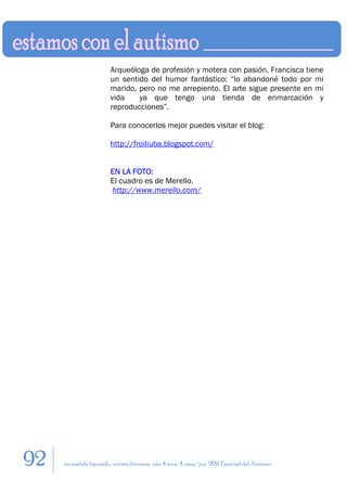 Arqueóloga de profesión y motera con pasión, Francisca tiene
                        un sentido del humor fantástico: “lo abandoné todo por mi
                        marido, pero no me arrepiento. El arte sigue presente en mi
                        vida    ya que tengo una tienda de enmarcación y
                        reproducciones”.

                        Para conocerlos mejor puedes visitar el blog:

                        http://froiliuba.blogspot.com/


                        EN LA FOTO:
                        El cuadro es de Merello.
                        http://www.merello.com/




92   en sentido figurado. revista literaria. año 4 num. 4. may/jun. 2011. Especial del Autismo
 