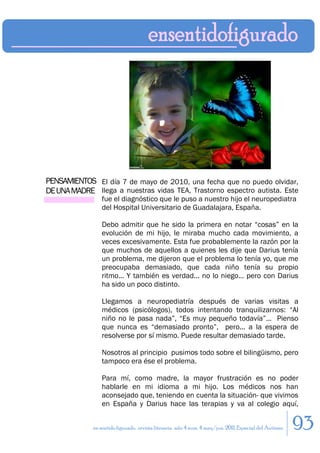 PENSAMIENTOS El día 7 de mayo de 2010, una fecha que no puedo olvidar,
DE UNA MADRE llega a nuestras vidas TEA, Trastorno espectro autista. Este
                 fue el diagnóstico que le puso a nuestro hijo el neuropediatra
                 del Hospital Universitario de Guadalajara, España.

                 Debo admitir que he sido la primera en notar “cosas” en la
                 evolución de mi hijo, le miraba mucho cada movimiento, a
                 veces excesivamente. Esta fue probablemente la razón por la
                 que muchos de aquellos a quienes les dije que Darius tenía
                 un problema, me dijeron que el problema lo tenía yo, que me
                 preocupaba demasiado, que cada niño tenía su propio
                 ritmo... Y también es verdad... no lo niego... pero con Darius
                 ha sido un poco distinto.

                 Llegamos a neuropediatría después de varias visitas a
                 médicos (psicólogos), todos intentando tranquilizarnos: “Al
                 niño no le pasa nada”, “Es muy pequeño todavía”... Pienso
                 que nunca es “demasiado pronto”, pero... a la espera de
                 resolverse por sí mismo. Puede resultar demasiado tarde.

                 Nosotros al principio pusimos todo sobre el bilingüismo, pero
                 tampoco era ése el problema.

                 Para mí, como madre, la mayor frustración es no poder
                 hablarle en mi idioma a mi hijo. Los médicos nos han
                 aconsejado que, teniendo en cuenta la situación- que vivimos
                 en España y Darius hace las terapias y va al colegio aquí,


             en sentido figurado. revista literaria. año 4 num. 4 may/jun. 2011. Especial del Autismo   93
 