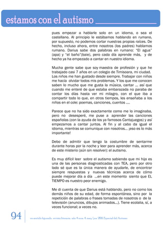 pues empezar a hablarle solo en un idioma, o sea el
                        castellano. Al principio le estábamos hablando en rumano,
                        por supuesto, no podemos cortar nuestras propias raíces. De
                        hecho, incluso ahora, entre nosotros (los padres) hablamos
                        rumano. Darius sabe dos palabras en rumano: “El agua”
                        (apa) y “el baño”(baie), pero cada día aprende más, y de
                        hecho ya ha empezado a cantar en nuestro idioma.

                        Mucha gente sabe que soy maestra de profesión y que he
                        trabajado casi 7 años en un colegio de Timisoara, mi ciudad.
                        Los niños me han gustado desde siempre. Trabajar con niños
                        me hacía olvidar todos mis problemas. Y los que me conocen
                        saben lo mucho que me gusta la música, cantar ... así que
                        cuando me enteré de que estaba embarazada no paraba de
                        contar los días hasta ver mi milagro, con el que iba a
                        compartir todo lo que, en otros tiempos, les enseñaba a los
                        niños en el cole: poemas, canciones, cuentos ....

                        Parece que no ha sido exactamente como me lo imaginaba,
                        pero no desesperé, me puse a aprender las canciones
                        españolas (con la ayuda de los ya famosos Cantajuegos) y así
                        empezamos a cantar juntos. Al fin y al cabo da igual el
                        idioma, mientras se comunique con nosotros… ¡eso es lo más
                        importante!

                        Debo de admitir que tengo la costumbre de sentarme
                        durante horas por la noche y leer para aprender más, acerca
                        de este misterio (aún sin resolver): el autismo.

                        Es muy difícil leer sobre el autismo sabiendo que mi hijo es
                        una de las personas diagnosticadas con TEA, pero por otro
                        lado sé que es la única manera de ayudarle, de encontrar
                        siempre respuestas y nuevas técnicas acerca de cómo
                        puede mejorar día a día …en este momento siento que EL
                        TIEMPO es nuestro peor enemigo.

                        Me di cuenta de que Darius está hablando, pero no como los
                        demás niños de su edad, de forma espontánea, sino por la
                        repetición de palabras o frases tomadas de nosotros o de la
                        televisión (anuncios, dibujos animados...). Tiene ecolalia, sí, a
                        veces funcional; a veces no.

94   en sentido figurado. revista literaria. año 4 num. 4. may/jun. 2011. Especial del Autismo
 