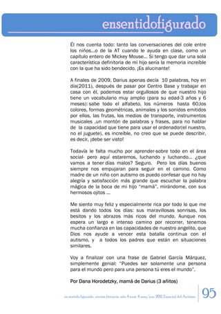 Él nos cuenta todo: tanto las conversaciones del cole entre
    los niños...o de la AT cuando le ayuda en clase, como un
    capítulo entero de Mickey Mouse... Si tengo que dar una sola
    característica definitoria de mi hijo sería la memoria increíble
    con la que ha sido bendecido. ¡Es alucinante!

    A finales de 2009, Darius apenas decía 10 palabras, hoy en
    día(2011), después de pasar por Centro Base y trabajar en
    casa con él, podemos estar orgullosos de que nuestro hijo
    tiene un vocabulario muy amplio (para su edad-3 años y 6
    meses): sabe todo el alfabeto, los números hasta 60,los
    colores, formas geométricas, animales y los sonidos emitidos
    por ellos, las frutas, los medios de transporte, instrumentos
    musicales ,un montón de palabras y frases, para no hablar
    de la capacidad que tiene para usar el ordenador(el nuestro,
    no el juguete), es increíble, no creo que se puede describir,
    es decir, ¡debe ser visto!

    Todavía le falta mucho por aprender-sobre todo en el área
    social- pero aquí estaremos, luchando y luchando... ¿que
    vamos a tener días malos? Seguro. Pero los días buenos
    siempre nos empujaran para seguir en el camino. Como
    madre de un niño con autismo os puedo confesar que no hay
    alegría y satisfacción más grande que escuchar la palabra
    mágica de la boca de mi hijo “mamá”, mirándome, con sus
    hermosos ojitos ...

    Me siento muy feliz y especialmente rica por todo lo que me
    está dando todos los días: sus maravillosas sonrisas, los
    besitos y los abrazos más ricos del mundo. Aunque nos
    espera un largo e intenso camino por recorrer, tenemos
    mucha confianza en las capacidades de nuestro angelito, que
    Dios nos ayude a vencer esta batalla continua con el
    autismo, y a todos los padres que están en situaciones
    similares.

    Voy a finalizar con una frase de Gabriel García Márquez,
    simplemente genial: “Puedes ser solamente una persona
    para el mundo pero para una persona tú eres el mundo”.

    Por Dana Horodetzky, mamá de Darius (3 añitos)

en sentido figurado. revista literaria. año 4 num. 4 may/jun. 2011. Especial del Autismo   95
 