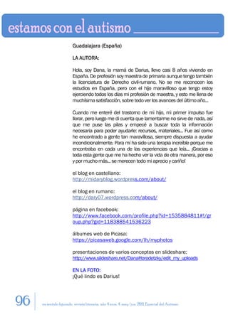 Guadalajara (España)

                        LA AUTORA:

                        Hola, soy Dana, la mamá de Darius, llevo casi 8 años viviendo en
                        España. De profesión soy maestra de primaria aunque tengo también
                        la licenciatura de Derecho civil-rumano. No se me reconocen los
                        estudios en España, pero con el hijo maravilloso que tengo estoy
                        ejerciendo todos los días mi profesión de maestra, y esto me llena de
                        muchísima satisfacción, sobre todo ver los avances del último año...

                        Cuando me enteré del trastorno de mi hijo, mi primer impulso fue
                        llorar, pero luego me di cuenta que lamentarme no sirve de nada, así
                        que me puse las pilas y empecé a buscar toda la información
                        necesaria para poder ayudarle: recursos, materiales... Fue así como
                        he encontrado a gente tan maravillosa, siempre dispuesta a ayudar
                        incondicionalmente. Para mí ha sido una terapia increíble porque me
                        encontraba en cada una de las experiencias que leía... ¡Gracias a
                        toda esta gente que me ha hecho ver la vida de otra manera, por eso
                        y por mucho más... se merecen todo mi aprecio y cariño!

                        el blog en castellano:
                        http://midaryblog.wordpress.com/about/

                        el blog en rumano:
                        http://dary07.wordpress.com/about/

                        página en facebook:
                        http://www.facebook.com/profile.php?id=1535884811#!/gr
                        oup.php?gid=118388541536223

                        álbumes web de Picasa:
                        https://picasaweb.google.com/lh/myphotos

                        presentaciones de varios conceptos en slideshare:
                        http://www.slideshare.net/DanaHorodetzky/edit_my_uploads

                        EN LA FOTO:
                        ¡Qué lindo es Darius!




96   en sentido figurado. revista literaria. año 4 num. 4. may/jun. 2011. Especial del Autismo
 