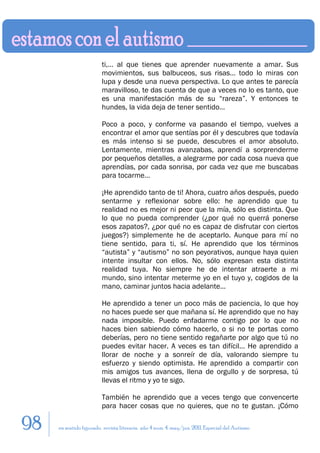ti,… al que tienes que aprender nuevamente a amar. Sus
                         movimientos, sus balbuceos, sus risas… todo lo miras con
                         lupa y desde una nueva perspectiva. Lo que antes te parecía
                         maravilloso, te das cuenta de que a veces no lo es tanto, que
                         es una manifestación más de su “rareza”. Y entonces te
                         hundes, la vida deja de tener sentido…

                         Poco a poco, y conforme va pasando el tiempo, vuelves a
                         encontrar el amor que sentías por él y descubres que todavía
                         es más intenso si se puede, descubres el amor absoluto.
                         Lentamente, mientras avanzabas, aprendí a sorprenderme
                         por pequeños detalles, a alegrarme por cada cosa nueva que
                         aprendías, por cada sonrisa, por cada vez que me buscabas
                         para tocarme…

                         ¡He aprendido tanto de ti! Ahora, cuatro años después, puedo
                         sentarme y reflexionar sobre ello: he aprendido que tu
                         realidad no es mejor ni peor que la mía, sólo es distinta. Que
                         lo que no pueda comprender (¿por qué no querrá ponerse
                         esos zapatos?, ¿por qué no es capaz de disfrutar con ciertos
                         juegos?) simplemente he de aceptarlo. Aunque para mí no
                         tiene sentido, para ti, sí. He aprendido que los términos
                         “autista” y “autismo” no son peyorativos, aunque haya quien
                         intente insultar con ellos. No, sólo expresan esta distinta
                         realidad tuya. No siempre he de intentar atraerte a mi
                         mundo, sino intentar meterme yo en el tuyo y, cogidos de la
                         mano, caminar juntos hacia adelante…

                         He aprendido a tener un poco más de paciencia, lo que hoy
                         no haces puede ser que mañana sí. He aprendido que no hay
                         nada imposible. Puedo enfadarme contigo por lo que no
                         haces bien sabiendo cómo hacerlo, o si no te portas como
                         deberías, pero no tiene sentido regañarte por algo que tú no
                         puedes evitar hacer. A veces es tan difícil… He aprendido a
                         llorar de noche y a sonreír de día, valorando siempre tu
                         esfuerzo y siendo optimista. He aprendido a compartir con
                         mis amigos tus avances, llena de orgullo y de sorpresa, tú
                         llevas el ritmo y yo te sigo.

                         También he aprendido que a veces tengo que convencerte
                         para hacer cosas que no quieres, que no te gustan. ¡Cómo

98   en sentido figurado. revista literaria. año 4 num. 4. may/jun. 2011. Especial del Autismo
 