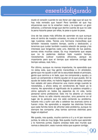 duele el corazón cuando te veo llorar por algo que sé que no
    hay más remedio que hacer! Pero también sé que hay
    situaciones que no te enseñan nada y te suponen un gran
    esfuerzo, y entonces tengo que darme cuenta de que no vale
    la pena hacerte pasar por ellas, le pese a quien le pese.

    Una de las cosas más difíciles de aprender es que aunque
    eres el centro de nuestro universo, no eres el único sol que
    rige nuestras vidas. Tienes una hermana maravillosa que
    también necesita nuestro tiempo, cariño y dedicación, y
    tenemos que cuidar también nuestra relación de pareja y los
    intereses que tengamos cada uno. Además de tus padres,
    somos otras muchas cosas. Es muy importante que sepas
    que no te podemos dedicar todo nuestro tiempo,
    necesitamos cultivar nuestras aficiones, porque es
    importante para que el tiempo que estamos contigo sea
    tiempo valioso, real, feliz…

    Por último, aunque no menos importante, he aprendido que
    no estoy sola, que hay gente maravillosa a mi alrededor,
    gente que me ayudó a salir de la oscuridad desde el principio,
    gente que camina a mi lado, que me comprende y ayuda y a
    quien yo comprendo e intento ayudar en lo que puedo. Sin la
    ayuda de todos ellos, no habría llegado donde estoy: siempre
    han estado ahí para ofrecerme una mano amiga cuando la
    necesitaba, y ahora estoy en condiciones de hacer yo lo
    mismo. He aprendido el significado de la palabra empatía y
    cómo aplicarlo en todos los aspectos de mi vida, tanto
    personal como profesional. Esto me ha abierto un mundo
    nuevo. Ahora no sólo intento escuchar, sino ponerme en el
    lugar de la persona que me está contando su problema,
    hacerlo mío y sufrir con ella o celebrar los avances como si
    fueran míos. He aprendido a respetar las distintas formas
    que cada familia tiene de afrontar este problema, aunque no
    siempre las comparta. ¡Hay tantos caminos distintos para
    llegar al objetivo!

    Me queda, nos queda, mucho camino a ti y a mí por recorrer
    juntos, la vida es muy larga. Nos queda mucho que aprender
    y lo haremos juntos. Espero ansiosa todo ese mundo que
    vamos a descubrir, esos nuevos retos que superar contigo.

en sentido figurado. revista literaria. año 4 num. 4 may/jun. 2011. Especial del Autismo   99
 