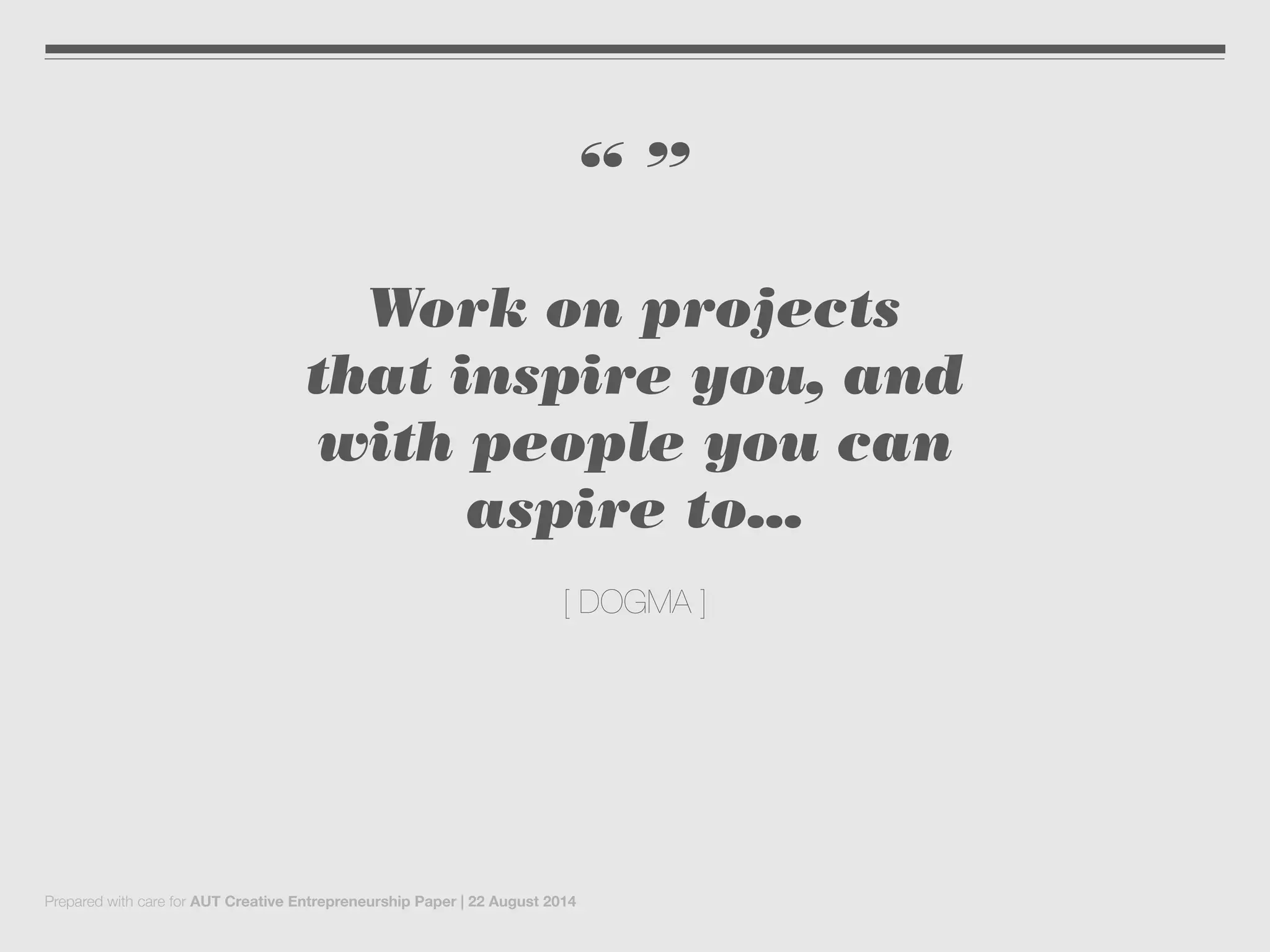 “ ”
Work on projects
that inspire you, and
with people you can
aspire to...
[ DOGMA ]
Prepared with care for AUT Creative Entrepreneurship Paper | 22 August 2014
 