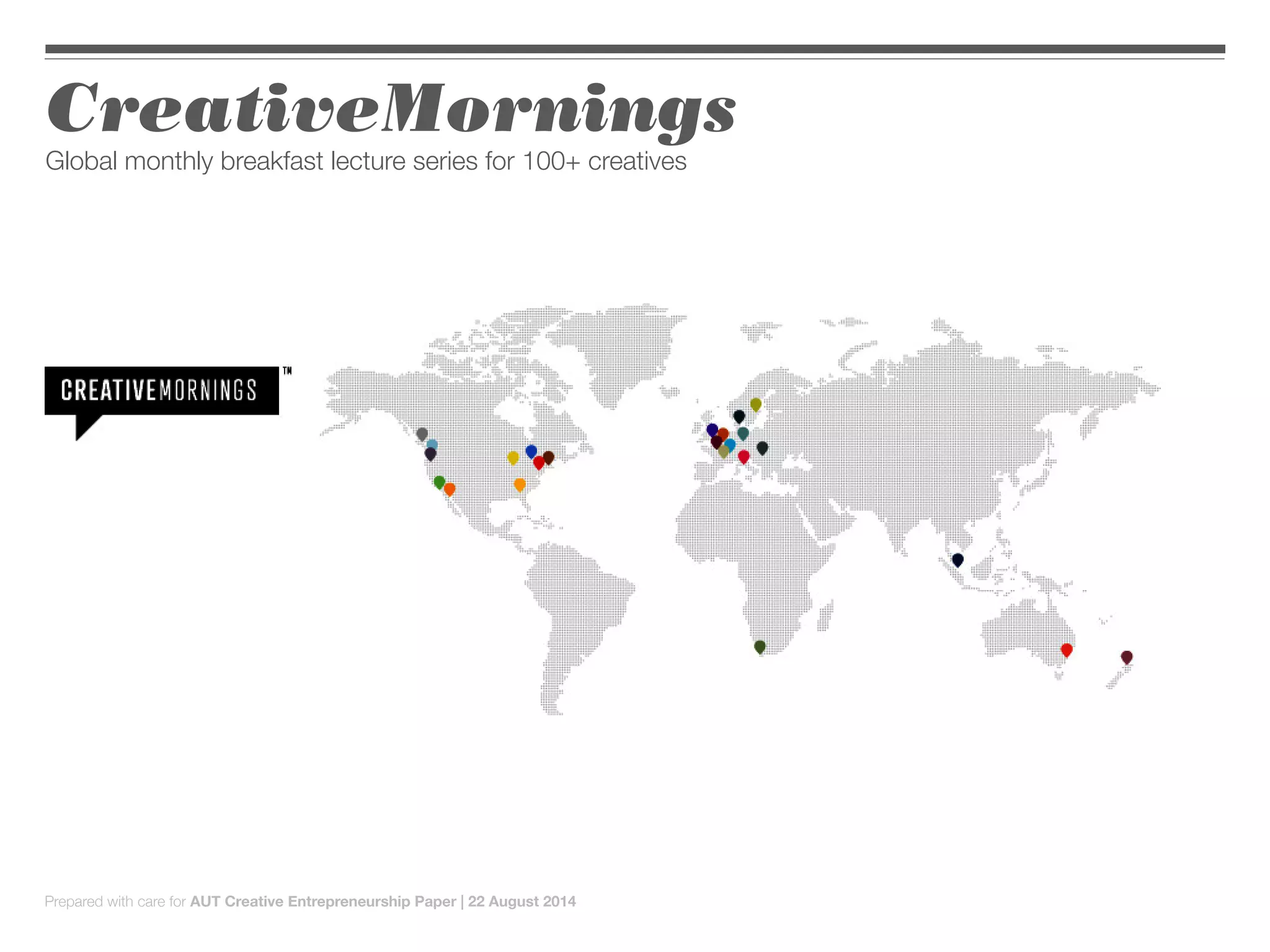 CreativeMornings
Global monthly breakfast lecture series for 100+ creatives
Prepared with care for AUT Creative Entrepreneurship Paper | 22 August 2014
 