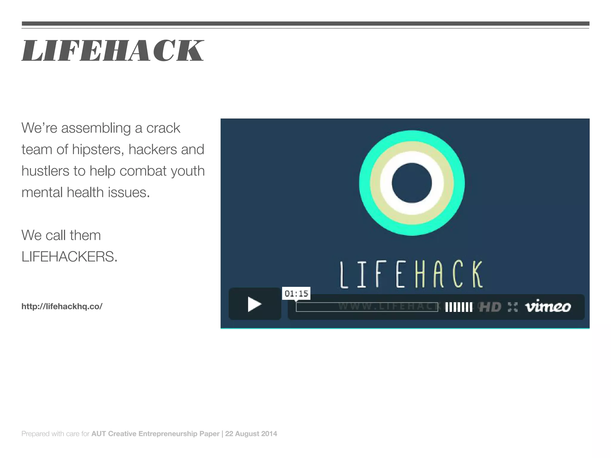 We’re assembling a crack
team of hipsters, hackers and
hustlers to help combat youth
mental health issues.
We call them
LIFEHACKERS.
http://lifehackhq.co/
LIFEHACK
Prepared with care for AUT Creative Entrepreneurship Paper | 22 August 2014
 