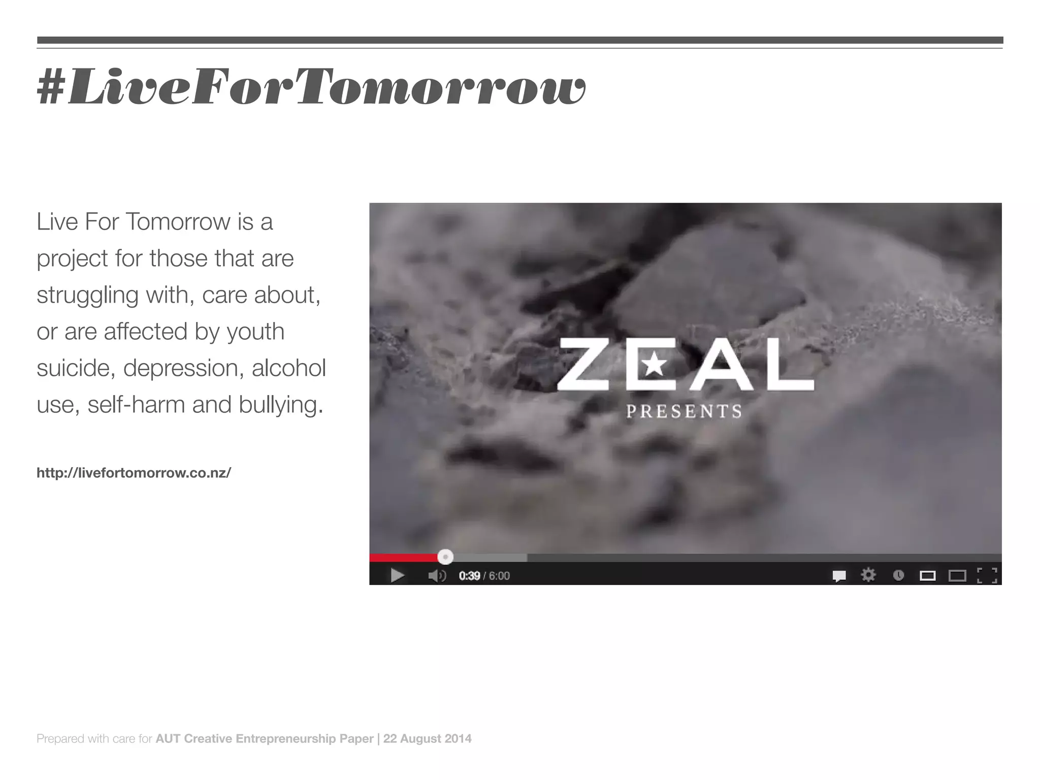 Live For Tomorrow is a
project for those that are
struggling with, care about,
or are affected by youth
suicide, depression, alcohol
use, self-harm and bullying.
http://livefortomorrow.co.nz/
#LiveForTomorrow
Prepared with care for AUT Creative Entrepreneurship Paper | 22 August 2014
 