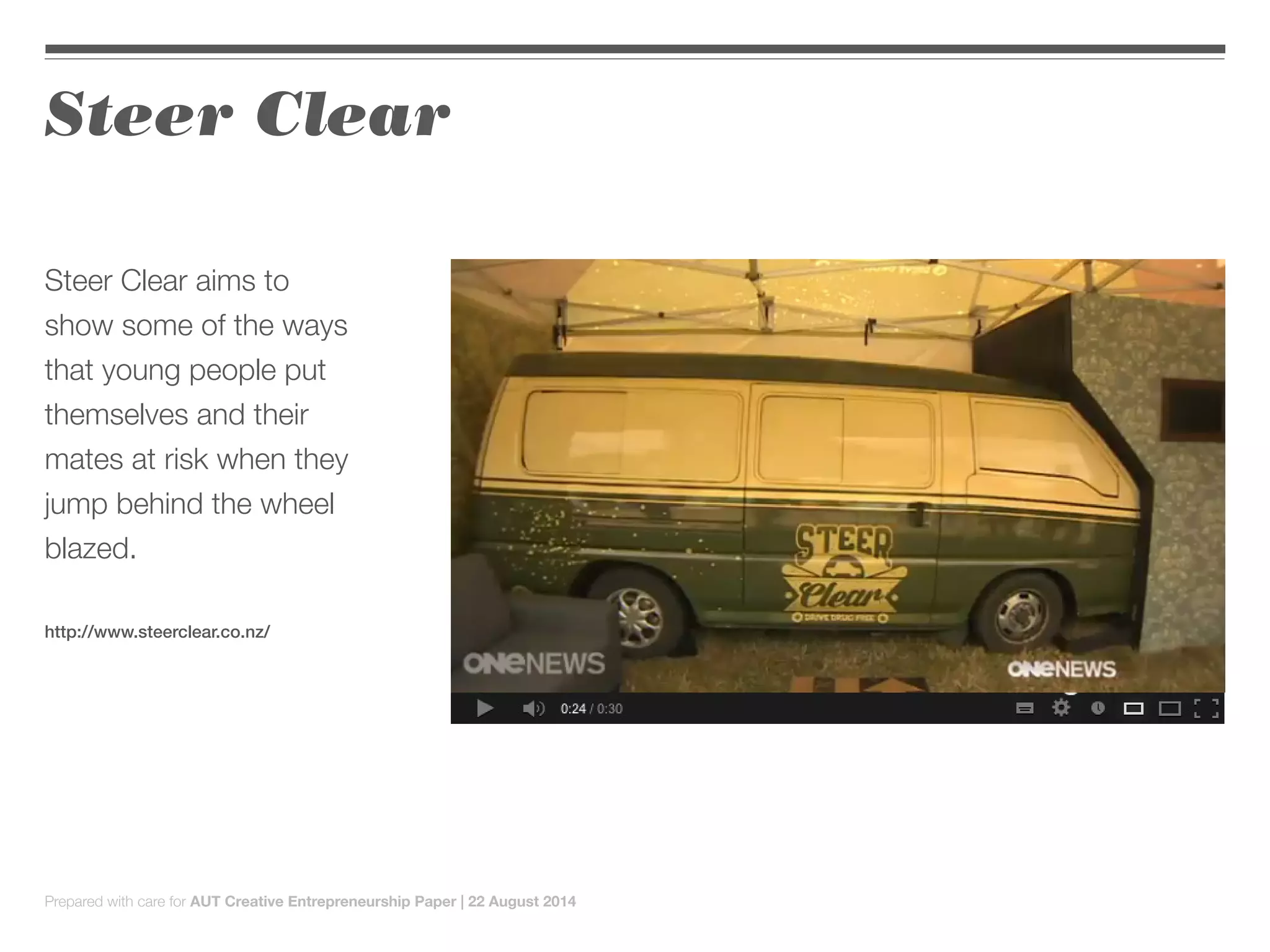 Steer Clear
Steer Clear aims to
show some of the ways
that young people put
themselves and their
mates at risk when they
jump behind the wheel
blazed.
http://www.steerclear.co.nz/
Prepared with care for AUT Creative Entrepreneurship Paper | 22 August 2014
 