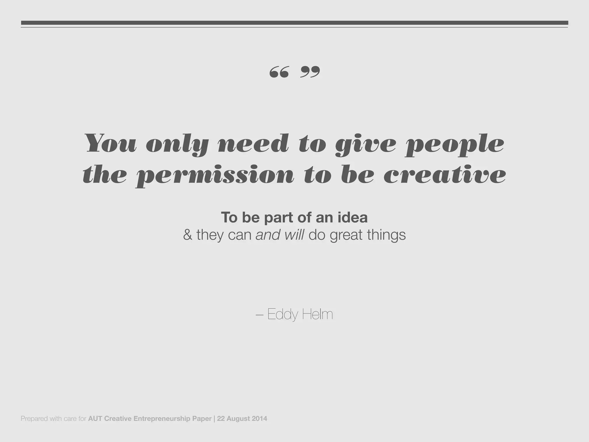 “ ”
You only need to give people
the permission to be creative
To be part of an idea
& they can and will do great things
– Eddy Helm
Prepared with care for AUT Creative Entrepreneurship Paper | 22 August 2014
 