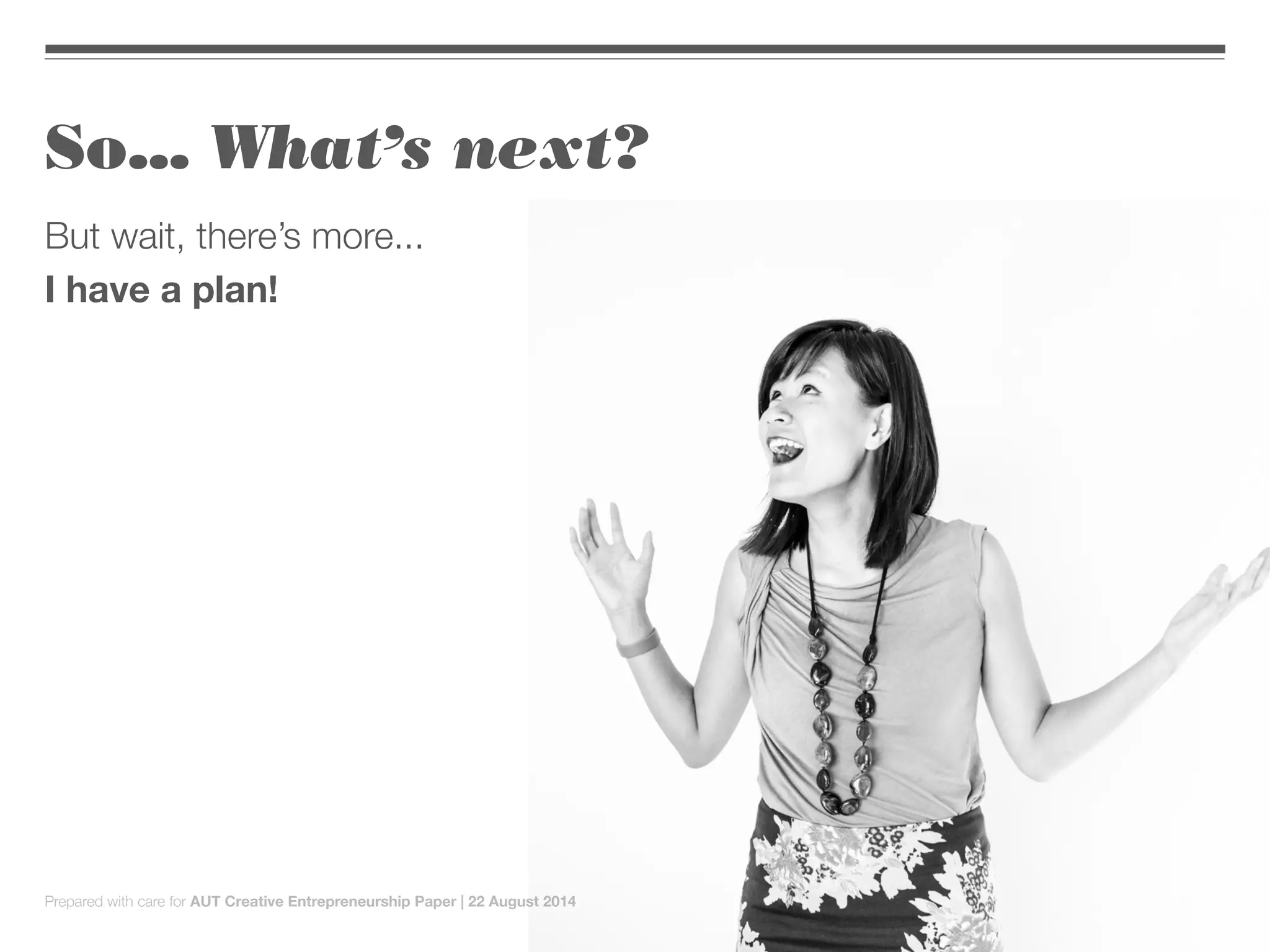 So... What’s next?
But wait, there’s more...
I have a plan!
Prepared with care for AUT Creative Entrepreneurship Paper | 22 August 2014
 