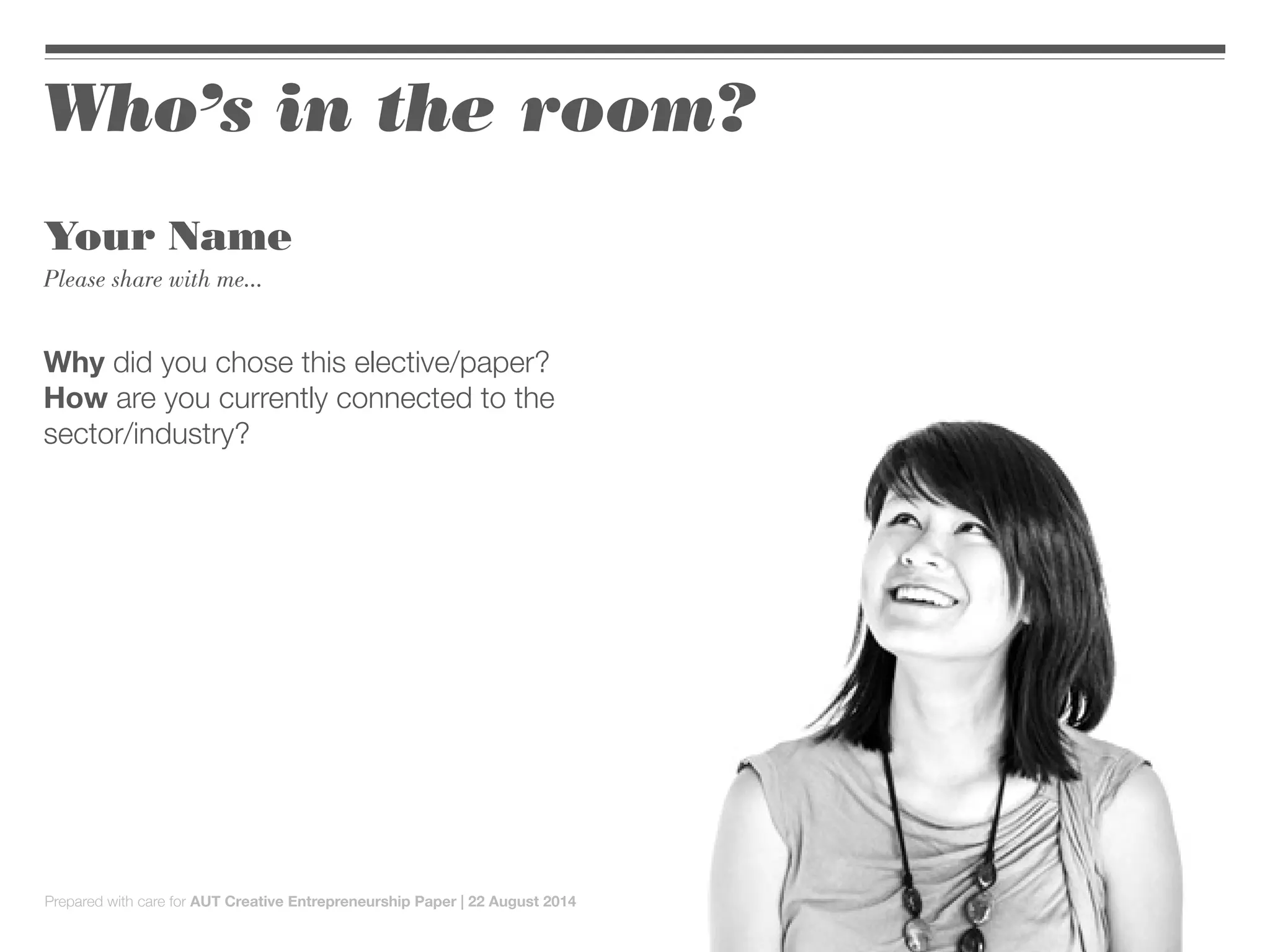 Who’s in the room?
Your Name
Please share with me...
Why did you chose this elective/paper?
How are you currently connected to the
sector/industry?
Prepared with care for AUT Creative Entrepreneurship Paper | 22 August 2014
 