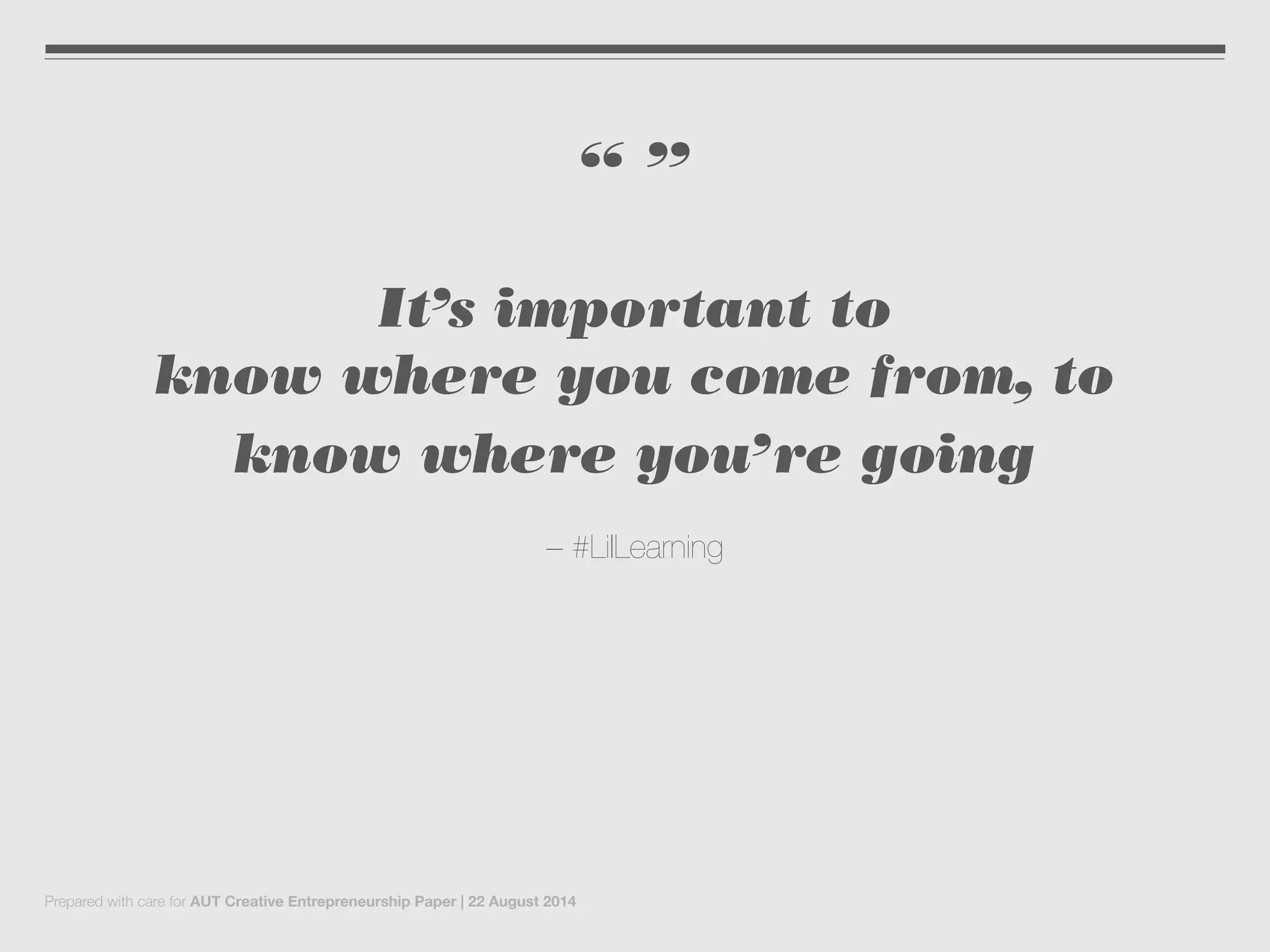 “ ”
It’s important to
know where you come from, to
know where you’re going
– #LilLearning
Prepared with care for AUT Creative Entrepreneurship Paper | 22 August 2014
 