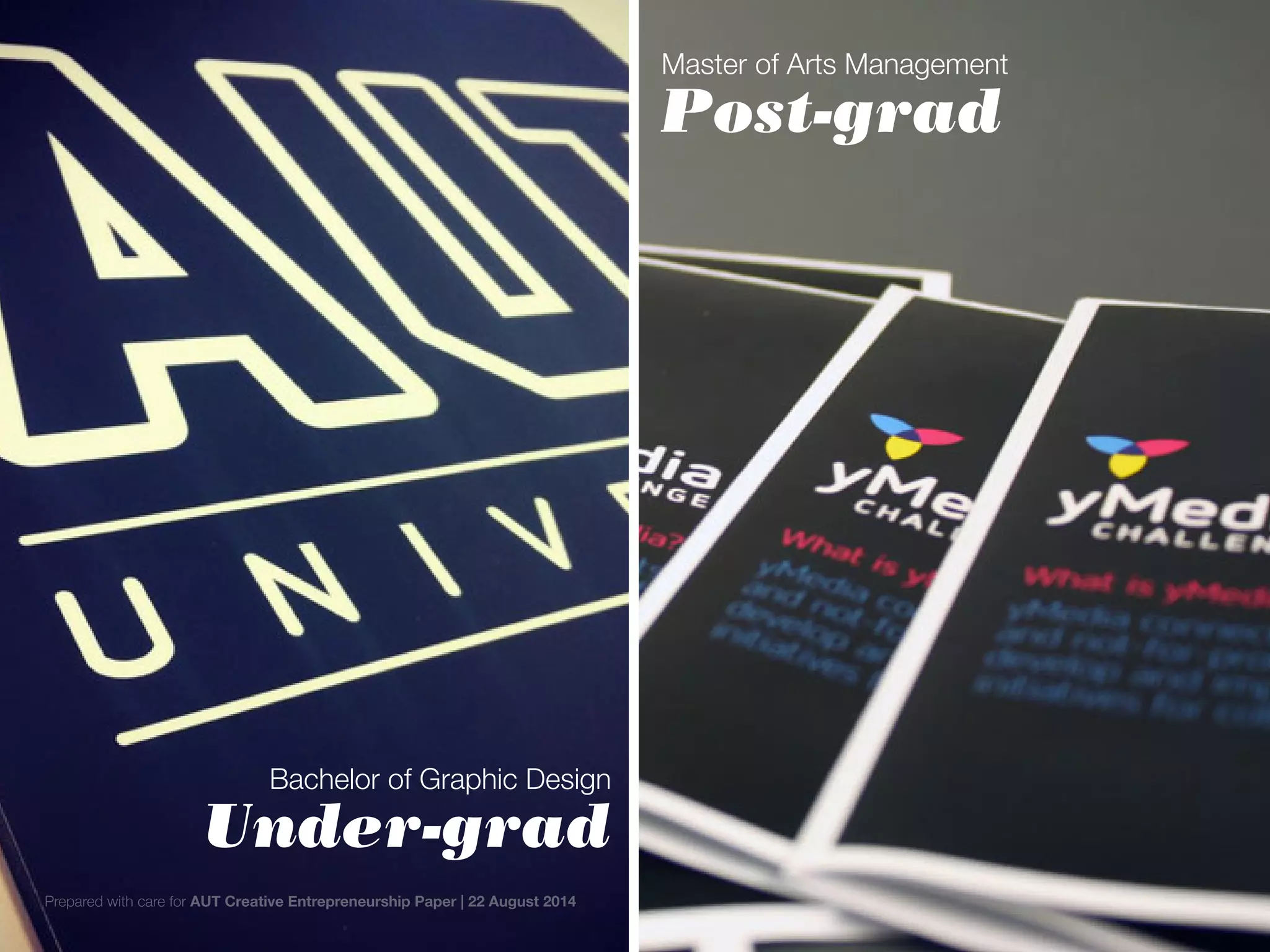 Master of Arts Management
Post-grad
Bachelor of Graphic Design
Under-grad
Prepared with care for AUT Creative Entrepreneurship Paper | 22 August 2014
 