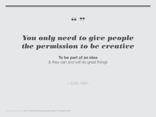 “ ”
You only need to give people
the permission to be creative
To be part of an idea
& they can and will do great things
– Eddy Helm
Prepared with care for AUT Creative Entrepreneurship Paper | 22 August 2014
 