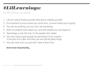 #LilLearnings:
for BIG thinkers (& doers)
1.	 Life isn’t about finding yourself, life’s about creating yourself
2.	 It’s important to know where you come from, to know where you’re going
3.	 You can do anything, but you can’t do everything
4.	 Work on projects that inspire you, and with people you can aspire to
5.	 Technology is only the tool, it’s the people who matter
6.	 You only need to give people the permission to be creative.
	 To be part of an idea. And they can and will do great things
7.	 You can have it all, you just can’t have it all at once
	
	 And most importantly...
Prepared with care for AUT Creative Entrepreneurship Paper | 22 August 2014
 