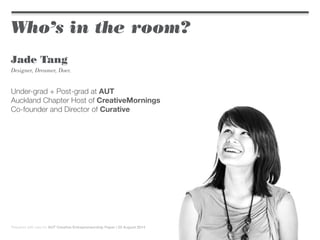 Who’s in the room?
Jade Tang
Designer, Dreamer, Doer.
Under-grad + Post-grad at AUT
Auckland Chapter Host of CreativeMornings
Co-founder and Director of Curative
Prepared with care for AUT Creative Entrepreneurship Paper | 22 August 2014
 