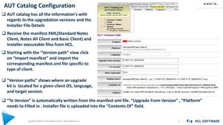 Copyright © 2020 HCL Technologies Limited | www.hcltechsw.com
AUT Catalog Configuration
11
KEYWORD KEYWORD
 AUT catalog has all the information's with
regards to the upgradation versions and the
Installer File Details
 Starting with the “Version path” view click
on “Import manifest” and import the
corresponding manifest.xml file specific to
type of client.
 “Version paths” shows where an upgrade
kit is located for a given client OS, language,
and target version.
 Receive the manifest XML(Standard Notes
Client, Notes All Client and Basic Client) and
installer executable files from HCL.
 “To Version” is automatically written from the manifest xml file. “Upgrade From Version” , “Platform”
needs to Filled in . Installer file is uploaded into the “Contents Of” field.
 