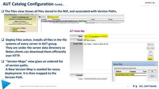 Copyright © 2020 HCL Technologies Limited | www.hcltechsw.com
AUT Catalog Configuration Contd…
12
KEYWORD KEYWORD
 The Files view shows all files stored in the NSF, and associated with Version Paths.
 Deploy Files action, installs all files in the file
systems of every server in AUT group.
They are under the server data directory so
Notes clients can download them efficiently
over HTTP.
 "Version Maps" view gives an ordered list
of version paths.
A New Version Map is needed for every
deployment. It is then mapped to the
Version Path.
 