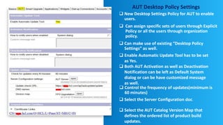 AUT Desktop Policy Settings
 New Desktop Settings Policy for AUT to enable
users.
 Can assign specific sets of users through Explicit
Policy or all the users through organization
policy.
 Can make use of existing “Desktop Policy
Settings” as well.
 Control the frequency of updates(minimum is
60 minutes)
 Select the Server Configuration doc.
 Select the AUT Catalog Version Map that
defines the ordered list of product build
updates.
 Enable Automatic Update Tool has to be set
as Yes.
 Both AUT Activation as well as Deactivation
Notification can be left as Default System
dialog or can be have customized message
as well.
 