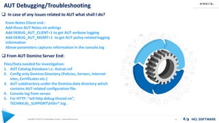 Copyright © 2020 HCL Technologies Limited | www.hcltechsw.com
AUT Debugging/Troubleshooting
15
 In case of any issues related to AUT what shall I do?
From Notes Client end :
Add these AUT Notes.ini settings
Add DEBUG_AUT_CLIENT=1 to get AUT verbose logging
Add DEBUG_AUT_MGMT=1 to get AUT policy related logging
information
Above parameters captures information in the console.log
 From AUT Domino Server End:
Files/Data needed for investigation:
1. AUT Catalog Database i.e. Autcat.nsf
2. Config only Domino Directory (Policies, Servers, Internet
sites, Certificates etc.)
3. AUT subdirectory under the Domino data directory which
contains AUT related configuration file.
4. Console log from server.
5. For HTTP: "tell http debug thread on”,
TECHNICAL_SUPPORThtthr*.log .
 