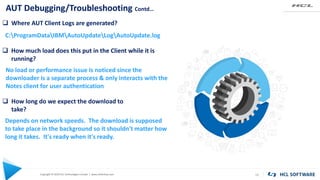 Copyright © 2020 HCL Technologies Limited | www.hcltechsw.com
AUT Debugging/Troubleshooting Contd…
16
 Where AUT Client Logs are generated?
C:ProgramDataIBMAutoUpdateLogAutoUpdate.log
 How much load does this put in the Client while it is
running?
No load or performance issue is noticed since the
downloader is a separate process & only interacts with the
Notes client for user authentication
 How long do we expect the download to
take?
Depends on network speeds. The download is supposed
to take place in the background so it shouldn't matter how
long it takes. It's ready when it's ready.
 