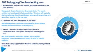 Copyright © 2020 HCL Technologies Limited | www.hcltechsw.com
AUT Debugging/Troubleshooting Contd…
19
 What happens if there is not enough disk space available? Is the
User Notified?
Diskspace is checked before the download starts. The user is
notified and also logged in Autoupdate.log. Windows will typically
start complaining about low diskspace when any drive gets low so it
won't be a surprise to the end user.
 Could user just start the upgrade at any point?
Upgrade begins on each Notes launch and/or after a default
interval of 60mins(or as set in server policy)
 Is there a database that logs the success, failure or
cancelation of an AutoUpdate attempt like SmartUpgrade
has?
No, AutoUpdater is a separate process that is product
diagnostic. So it doesn't have the ability to write to a Notes
database
Note: AUT is only supported on Windows System currently and not
on MAC OS.
 