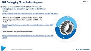 Copyright © 2020 HCL Technologies Limited | www.hcltechsw.com
AUT Debugging/Troubleshooting Contd…
20
 Where to download XML Manifest File for Domino AUT
Catalog to push out Notes client upgrades for 11.0 and future
releases :
https://support.hcltechsw.com/csm?id=kb_article&sysparm_article=KB0074862
 Where to download XML Manifest File for Domino AUT
Catalog to push out Notes client upgrades for 10.0.1 Fix
Packs
https://support.hcltechsw.com/csm?id=kb_article&sysparm_article=KB00
69494
 Auto Upgrade (AUT) procedural document.
https://support.hcltechsw.com/csm?id=kb_article&sysparm_article=KB00
76503
 