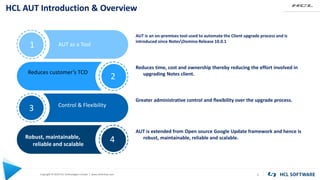 Copyright © 2020 HCL Technologies Limited | www.hcltechsw.com
HCL AUT Introduction & Overview
4
AUT as a Tool
Control & Flexibility
Reduces customer’s TCO
Robust, maintainable,
reliable and scalable
1
2
3
4
AUT is an on-premises tool used to automate the Client upgrade process and is
introduced since NotesDomino Release 10.0.1
Reduces time, cost and ownership thereby reducing the effort involved in
upgrading Notes client.
Greater administrative control and flexibility over the upgrade process.
AUT is extended from Open source Google Update framework and hence is
robust, maintainable, reliable and scalable.
 