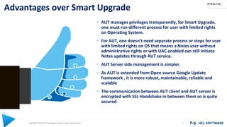 Copyright © 2020 HCL Technologies Limited | www.hcltechsw.com
Advantages over Smart Upgrade
5
• AUT manages privileges transparently, for Smart Upgrade,
one must run different process for user with limited rights
on Operating System.
• For AUT, one doesn’t need separate process or steps for user
with limited rights on OS that means a Notes user without
administrative rights or with UAC enabled can still initiate
Notes updates through AUT service.
• AUT Server side management is simpler.
• As AUT is extended from Open source Google Update
framework , it is more robust, maintainable, reliable and
scalable
• The communication between AUT client and AUT server is
encrypted with SSL Handshake in between them so is quite
secured.
 