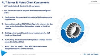 Copyright © 2020 HCL Technologies Limited | www.hcltechsw.com
AUT Server & Notes Client Components
7
• AUT needs Notes & Domino 10.0.1 and above.
• AUT Servers are special purpose Domino servers configured
with :
1. Configuration document and Internet site/SSO documents to
support LTPA
2. Autoupdate uses DAS REST API configured in Internet site doc
, used by the Notes Client Autoupdate service to check for
updates
3. Desktop policy is used to control and enable users for AUT
check and download.
4. AUT Catalog database contains the product catalogs and the
product install (webkits)
• Notes Client has an AUT Client with it which runs as an
independent service on the client OS.
 