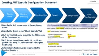 Copyright © 2020 HCL Technologies Limited | www.hcltechsw.com
Creating AUT Specific Configuration Document
9
Admin
Client
Configuration Configuration
AUT Service DNS name should be the FQDN name
of the Domino server
AUT Server should have a valid SSL certificate
(Either a 3rd party SSL certificate or a Self Signed
Certificate)
Internet certificate must be imported to the
Domino Directory.
KEYWORD KEYWORD
Domino
Directory
Server Add
Configuration
Specify the details in the “Client Upgrade” Tab
Specify the AUT server name or Server Group
Name
 