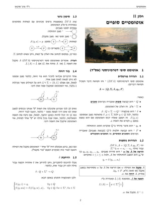 ‫אוטומטים‬
‫שיבאן‬ '‫פרג‬ ‫דר‬
II ‫חלק‬
‫סופיים‬ ‫אוטומטיים‬
(‫)אסד‬ ‫דטרמיניסטי‬ ‫סופי‬ ‫אוטומט‬ 1
‫פורמלית‬ ‫הגדרה‬ 1.1
‫המכיל‬ ‫)דבר‬ ‫חמישה‬ ‫זהו‬ ‫־‬ (DFA) ‫דטרמיניסטי‬ ‫סופי‬ ‫אוטומט‬
:(‫דברים‬ ‫חמישה‬
A = hQ, Σ, δ, q0, F i
:‫כאשר‬
.‫מצבים‬ ‫נקראים‬ ‫שאבריה‬ ‫סופית‬ ‫קבוצה‬ ‫היא‬ ‫־‬ Q •
.‫האוטומט‬ ‫של‬ ‫האב‬ ‫זה‬ .‫אב‬ ‫־‬ Σ •
.δ : Q × Σ → Q ‫־‬ ‫פונקציה‬ ‫היא‬ ‫־‬ δ •
:‫שמסומן‬ ‫מצב‬ ‫מתאימה‬ δ ,a ∈ Σ ‫ולכל‬ q ∈ Q ‫לכל‬ ,‫כלומר‬
‫נמצא‬ ‫הוא‬ ‫אם‬ ‫האוטומט‬ ‫יכנס‬ ‫שאליו‬ ‫המצב‬ ‫זה‬ .δ (q, a)
.a ‫האות‬ ‫את‬ ‫וקורא‬ q ‫במצב‬
.‫ההתחלתי‬ ‫המצב‬ ‫שנקרא‬ Q‫ב־‬ ‫מיוחד‬ ‫איבר‬ ‫הוא‬ ‫־‬ q0 •
‫שאבריה‬ [‫מצבים‬ ‫]קבוצת‬ Q‫ל־‬ ‫חלקית‬ ‫קבוצה‬ ‫היא‬ ‫־‬ F •
.‫המקבלים‬ ‫המצבים‬ ‫או‬ ,‫הסופיים‬ ‫המצבים‬ ‫נקראים‬
‫נוספות‬ ‫הגדרות‬ 1.2
.DFA ,A = hQ, Σ, δ, q0, Fi ‫יהי‬
:Σ∗
‫ב־‬ w = a1 · · · an ‫מילה‬ ‫עבור‬
‫כך‬ q0, q1, q2, ..., qn :‫מצבים‬ ‫סדרת‬ ‫היא‬ ‫־‬ w ‫על‬ A ‫של‬ ‫הריצה‬
:‫מתקיים‬ 1 ≤ i ≤ n ‫ולכל‬ ,A ‫של‬ ‫ההתחלתי‬ ‫המצב‬ ‫הוא‬ q0‫ש־‬
qi = δ (qi−1, ai)
‫במצב‬ ‫מסתיימת‬ w ‫על‬ A ‫של‬ ‫הריצה‬ ‫אם‬ w ‫המילה‬ ‫את‬ ‫מקבל‬ A
.(qn ∈ F ,‫)זא‬ (‫סופי‬ ‫)או‬ ‫מקבל‬
.w ‫את‬ ‫דוחה‬ A ,‫אחרת‬
:‫עי‬ ‫ומוגדרת‬ L (A) ‫מסומנת‬ ,A ‫של‬ ‫השפה‬
L (A) =
n
w ∈ Σ∗
o
.w ‫את‬ ‫מקבל‬ A ‫־‬
‫גרפי‬ ‫סימון‬ 1.3
‫מסומנים‬ ‫קשתות‬ ‫עם‬ ‫מכוונים‬ ‫גרפים‬ ‫באמצעות‬ DFA ‫נציג‬
.‫האוטומט‬ ‫מ־אב‬ ‫באותיות‬
:‫מצבים‬ ‫יסמנו‬ ‫צמתים‬
.‫התחלתי‬ ‫מצב‬ ‫־‬ //
.(‫מקבל‬ ‫מצב‬ :‫)או‬ ‫סופי‬ ‫מצב‬ ‫־‬
.δ (q, a) = p :‫מסמן‬ q a // p :‫קשתות‬
q
a,b
// p :‫כך‬ ‫מקצרים‬ q
a
**
b
44 p
.Σ ‫לכתוב‬ ‫פשוט‬ ‫ניתן‬ ,‫קשת‬ ‫על‬ ‫האב‬ ‫את‬ ‫לכתוב‬ ‫במקום‬ ,‫כמו־כן‬
‫מקבל‬ A (DFA) ‫דטרמיניסטי‬ ‫סופי‬ ‫שאוטומט‬ ‫אומרים‬ :‫הערה‬
.L (A) = L ‫אם‬ (L ‫את‬ ‫מזהה‬ A :‫)או‬ L ‫השפה‬ ‫את‬
‫דוחה‬ ‫בור‬ 1.4
‫שממנו‬ ‫מצב‬ ‫כלומר‬ ,‫דוחה‬ ‫בור‬ ‫הוא‬ ‫להכיר‬ ‫שכדאי‬ ‫הדברים‬ ‫אחד‬
.‫אחר‬ ‫מצב‬ ‫לשום‬ ‫לצאת‬ ‫ניתן‬ ‫לא‬
‫מכילות‬ ‫אשר‬ ‫המילים‬ ‫על‬ ‫היא‬ L‫ו־‬ Σ = {0, 1} ‫אצלנו‬ ‫אם‬ ,‫למשל‬
:‫הינו‬ ‫זאת‬ ‫שפה‬ ‫שמקבל‬ ‫האוטומט‬ ‫אזי‬ ,‫בלבד‬ 1
// q0
1

0 // q1
0,1

‫למצב‬ ‫נכנסים‬ ‫אנחנו‬ 0 ‫האות‬ ‫את‬ ‫שקיבלנו‬ ‫שברגע‬ ‫לכך‬ ‫לב‬ ‫נשים‬
.‫דוחה‬ ‫לבור‬ ‫הגענו‬ ,‫כלומר‬ ‫־‬ ‫ממנו‬ ‫לצאת‬ ‫דרך‬ ‫שום‬ ‫לנו‬ ‫שאין‬
‫השפה‬ ‫את‬ ‫ניקח‬ ‫אם‬ ,‫למשל‬ ,‫ההפך‬ ‫כמובן‬ ‫להיות‬ ‫יכול‬ ‫זה‬ ‫כן‬ ‫כמו‬
‫אזי‬ ,‫לפחות‬ ‫אחד‬ 0 ‫יש‬ ‫מילה‬ ‫בכל‬ ‫שבה‬ ‫שפה‬ ,‫כלומר‬ ,‫המשלימה‬
:‫הינו‬ ‫השפה‬ ‫את‬ ‫שיקבל‬ ‫האוטומט‬
// q0
1

0 // q1
0,1

‫המילה‬ ‫את‬ ‫מקבל‬ ‫האוטומט‬ ‫־‬ ‫אחד‬ 0 ‫היה‬ ‫שבקלט‬ ‫ברגע‬ ,‫כאן‬ ‫וגם‬
.(‫מקבל‬ ‫בור‬ ‫הפעם‬ ‫)שנקרא‬ ‫כזה‬ ‫לבור‬ ‫והגענו‬
δ ‫הרחבת‬ 1.5
‫עבור‬ ‫תקפה‬ ‫שתהיה‬ δ ‫את‬ ‫להרחב‬ ‫ניתן‬ ,‫להסברים‬ ‫להיכנס‬ ‫מבלי‬
:‫כלומר‬ ,‫אות‬ ‫עבור‬ ‫רק‬ ‫ולא‬ ‫מילה‬
δ : Q × Σ∗
→ Q
:‫הבא‬ ‫באופן‬ ‫תתנהג‬ ‫הפונקציה‬ ‫ולכן‬
(
δ (q, ε) = q, ∀q ∈ Q
δ (q, wa) = δ (δ (q, w) , a) , ∀q ∈ Q, ∀w ∈ Σ∗
, ∀a ∈ Σ
2
 