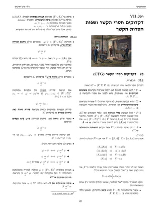 ‫אוטומטים‬
‫שיבאן‬ '‫פרג‬ ‫דר‬
VII ‫חלק‬
‫ושפות‬ ‫הקשר‬ ‫חסרי‬ ‫דקדוקים‬
‫הקשר‬ ‫חסרות‬
(CFG) ‫הקשר‬ ‫חסרי‬ ‫דקדוקים‬ 20
‫הגדרות‬ 20.1
:‫כאשר‬ G = hV, Σ, P, Ai :‫רבייעיה‬ ‫זוהי‬ ‫הקשר‬ ‫חסר‬ ‫דקדוק‬
‫משתנים‬ ‫נקראים‬ ‫שערכיה‬ ‫ריקה‬ ‫לא‬ ‫סופית‬ ‫קבוצה‬ ‫היא‬ ‫־‬ V •
:‫ב‬ ‫הקבוצה‬ ‫אברי‬ ‫את‬ ‫לסמן‬ ‫נהוג‬ ,‫משתנים‬ :‫או‬ ‫דקדוקיים‬
.A, B, C, ...
‫נקראים‬ ‫שאריה‬ V ‫ל־‬ ‫וזרה‬ ‫ריקה‬ ‫לא‬ ,‫סופית‬ ‫קבוצה‬ ‫היא‬ ‫־‬ Σ •
‫הקבוצה‬ ‫אברי‬ ‫את‬ ‫לסמן‬ ‫נהוג‬ .‫אותיות‬ :‫או‬ ‫טרמינליים‬ ‫סימנים‬
.a, b, c, ... :‫ב‬
,(G ‫של‬ ‫השכתוב‬ ‫כללי‬ :‫)או‬ ‫הגזירה‬ ‫כללי‬ ‫קבוצת‬ ‫היא‬ ‫־‬ P •
‫מדובר‬ ,‫כלומר‬ ,V × (V ∪ Σ)
∗
‫לקבוצה‬ ‫חלקית‬ ‫קבוצה‬ ‫זוהי‬
‫את‬ .α ∈ (V ∪ Σ)
∗
‫ו־‬ A ∈ V ‫כאשר‬ (A, α) ‫סדורים‬ ‫בזוגות‬
.A → α :‫הבאה‬ ‫בצורה‬ ‫לרשום‬ ‫נהוג‬ (A, α) ‫הגזירה‬ ‫כלל‬
‫ההתחלתי‬ ‫המשתנה‬ ‫נקרא‬ ‫אשר‬ V ‫ב־‬ ‫מיוחד‬ ‫איבר‬ ‫הינו‬ ‫־‬ S •
.G ‫של‬
:P ‫לגבי‬
:‫להיות‬ ‫יכולים‬ P ‫אברי‬ ‫אזי‬ V = {S, A} , Σ = {a, b, c} ‫נניח‬ ‫אם‬
(S, aSa) ⇔ S → aSa
(A, AaS) ⇔ A → AaS
(S, aAbc) ⇔ S → aAbc
(S, a) ⇔ S → a
‫אזי‬ ,V ‫ב־‬ ‫כלשהו‬ ‫איבר‬ ‫עבור‬ ‫אפשרויות‬ ‫משתי‬ ‫יותר‬ ‫לנו‬ ‫יש‬ ‫כאשר‬
:‫הנל‬ ‫הדוגמא‬ ‫עבור‬ ,‫למשל‬ ,‫ב־או‬ ‫זאת‬ ‫לציין‬ ‫נהוג‬
S → aSa aAbc a
‫אחת‬ ‫רק‬ ‫לבחור‬ ‫יכולים‬ ‫אנחנו‬ ,‫)כלומר‬ ‫או‬ ‫מסמל‬ ‫המפריד‬ ‫והקו‬
.(‫מהאפשרויות‬
‫כללי‬ ‫ובאופן‬ ,‫בדקדוק‬ ‫סימן‬ ‫נקרא‬ V ∪ Σ ‫הקבוצה‬ ‫של‬ ‫איבר‬ •
.X, Y, Z, ... :‫ב‬ ‫אותו‬ ‫מסמנים‬
(aAbSA :‫)למשל‬ ‫פסוקית‬ ‫תבנית‬ ‫נקראת‬ (V ∪ Σ)
∗
‫ב־‬ ‫מילה‬ •
.(abaac :‫)למשל‬ .‫טרמינלית‬ ‫מילה‬ ‫נקראת‬ Σ∗
‫ב־‬ ‫ומילה‬
.α, β, γ, ... :‫ב‬ ‫פסוקיות‬ ‫תבניות‬ ‫נסמן‬
.u, v, w, ... :‫ב‬ ‫טרמינליות‬ ‫מילים‬ ‫נסמן‬
.‫פסוקיות‬ ‫תבניות‬ ‫הם‬ ‫טרמינלית‬ ‫מילה‬ ‫וכל‬ ‫סימן‬ ‫שכל‬ ‫כמובן‬
‫גזירה‬ ‫הגדרות‬ 20.1.1
‫לגזירה‬ ‫ניתנת‬ ψ‫ש־‬ ‫אומרים‬ .ϕ, ψ ∈ (V ∪ Σ)
∗
‫תהיינה‬ •
:‫ורושמים‬ G ‫בדקדוק‬ ϕ‫מ־‬ ‫ישירה‬
ϕ ⇒
G
ψ
‫גזירה‬ ‫כלל‬ ‫הוא‬ A → α ‫ו־‬ ψ = βαγ‫ו־‬ ϕ = βAγ ‫אם‬
.P‫ב־‬
,‫הדקדוק‬ ‫ידוע‬ ‫אם‬ ,‫כמו־כן‬ ,‫בלבד‬ ‫אחד‬ ‫מעבר‬ ‫על‬ ‫כאן‬ ‫)מדובר‬
‫מהסימן‬ G‫ה־‬ ‫את‬ ‫להשמיט‬ ‫אפשר‬ ‫אזי‬ ,‫למשל‬ ‫אחד‬ ‫רק‬ ‫יש‬ ‫כי‬
.(‫הנל‬
:‫ורושמים‬ G ‫בדקדוק‬ 12
ϕ‫מ־‬ ‫גזירה‬ ψ‫ש־‬ ‫אומרים‬ •
ϕ ⇒
G
∗
ψ
‫פסוקיות‬ ‫תבניות‬ ‫של‬ ‫סופית‬ ‫סדרה‬ ‫קיימת‬ ‫אם‬
ϕn = ψ ,ϕ = ϕ0‫ש־‬ ‫כך‬ ϕ1, ..., ϕn ∈ (V ∪ Σ)
∗
:0 ≤ i  n ‫ולכל‬
ϕi ⇒
G
ϕi+1
:‫)או‬ ‫גזירה‬ ‫סדרת‬ ‫נקראת‬ ‫כזאת‬ ‫פסוקיות‬ ‫תבניות‬ ‫סדרת‬
.G ‫בדקדוק‬ n ‫מאורך‬ (‫גזירה‬
‫צעדים‬ n‫ב־‬ ϕ‫מ־‬ (‫לגזירה‬ ‫ניתנת‬ :‫)או‬ ‫גזירה‬ ψ‫ש־‬ ‫נאמר‬ •
:‫ונרשום‬
ϕ ⇒
G
n
ψ
‫ש־‬ ‫כך‬ ϕ1, . . . , ϕn :n ‫מאורך‬ ‫גזירה‬ ‫סדרת‬ ‫קיימת‬ ‫אם‬
.ψ = ϕn‫ו־‬ ϕ = ϕ1
:‫הנל‬ ‫ההגדרות‬ ‫שלפי‬ ‫לב‬ ‫נשים‬ •
.ϕ = ψ ⇐⇒ ϕ ⇒
G
0
ψ J
.ϕ ⇒
G
ψ ⇐⇒ ϕ ⇒
G
1
ψ J
.n ≥ 0 ‫עבור‬ ϕ ⇒
G
∗
ψ ⇐⇒ ϕ ⇒
G
n
ψ J
‫מהמשתנה‬ ‫לגזירה‬ ‫היתנת‬ φ ∈ (V ∪ E)
∗
‫פסוקית‬ ‫תבנית‬ •
:‫נקראת‬ S ⇒
G
∗
φ :‫כלומר‬ (G ‫הדקדוק‬ ‫)של‬ S ‫ההתחלתי‬
.G ‫של‬ ‫פסוקית‬ ‫תבנית‬
:‫מקיימת‬ ‫אשר‬ w ∈ Σ∗
‫מילה‬ ‫היא‬ G ‫של‬ ‫טרמינלית‬ ‫מילה‬ •
.S ⇒
G
∗
w
ϕ‫מ־‬ ‫לגזירה‬ ‫ניתנת‬ ψ :‫או‬12
20
 