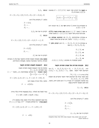 ‫אוטומטים‬
‫שיבאן‬ '‫פרג‬ ‫דר‬
‫מסומנת‬ G = hV, Σ, P, Si ‫הקשר‬ ‫חסר‬ ‫דקדוק‬ ‫של‬ ‫השפה‬ •
:‫עי‬ ‫ומוגדרת‬ L (G)‫ב־‬
L (G) =

w ∈ Σ∗
S ⇒
G
∗
w

‫היא‬ ‫הכוונה‬ ‫אזי‬ L ‫את‬ ‫יוצר‬ ‫שהוא‬ G ‫דקדוק‬ ‫על‬ ‫שאומרים‬ •
.L (G) = L‫ש־‬
(CFL) ‫הקשר‬ ‫חסרת‬ ‫שפה‬ ‫נקראת‬ L ⊆ Σ∗
‫כאשר‬ L ‫שפה‬ •
.‫אותה‬ ‫שיוצר‬ G = hV, Σ, P, Si ‫הקשר‬ ‫חסר‬ ‫דקדוק‬ ‫קיים‬ ‫אם‬
‫אם‬ ‫שקולים‬ ‫דקדוקים‬ ‫הם‬ G1, G2 ‫שהדקדוקים‬ ‫אומרים‬ •
.‫השפה‬ ‫אותה‬ ‫את‬ ‫יוצרים‬ ‫הם‬ ,‫כלומר‬ ‫־‬ L (G1) = L (G2)
‫ל־‬ ‫חלקי‬ ‫דקדוק‬ ‫הוא‬ G1 = hV1, Σ1, P1, S1i‫ש־‬ ‫אומרים‬ •
:‫אם‬ G2 = hV2, Σ2, P2, S2i
.V1 ⊆ V2 J
.Σ1 ⊆ Σ2 J
.P1 ⊆ P2 J
.S1 = S2 J
. L (G1) ⊆ L (G2) :‫מתקיים‬ ‫זה‬ ‫שבמקרה‬ ‫כמובן‬
‫הקשר‬ ‫חסרות‬ ‫שפות‬ ‫של‬ ‫סגירות‬ ‫תכונות‬ 20.2
‫שני‬ G2 = hV2, Σ, P2, S2i‫ו־‬ G1 = hV1, Σ, P1, S1i :‫יהיו‬
L (G2) = L2 ,L (G1) = L1 :‫נסמן‬ .‫הקשר‬ ‫חסרי‬ ‫דקודקים‬
.
.13
V1 ∩ V2 = ∅ ‫כי‬ ‫נניח‬ ‫בהכ‬
‫השפות‬ ‫את‬ ‫שיוצרים‬ ‫הקשר‬ ‫חסרי‬ ‫דקודקים‬ ‫של‬ ‫בניות‬ ‫נתאר‬ ‫כעת‬
.L∗
1 ,L1L2 , L1 ∪ L2 :‫הנל‬
,‫כלומר‬ ,‫חדש‬ ‫סימן‬ ‫הוא‬ V ‫ב־‬ ‫שנגדיר‬ S‫ה־‬ ‫הסעיפים‬ ‫שלושת‬ ‫בכל‬
.‫עצמו‬ ‫לדקדוק‬ ‫ספציפי‬ ‫סימן‬ ‫הוא‬
L1 ∪ L2 20.2.1
G = hV1 ∪ V2 ∪ {S} , Σ, P1 ∪ P2 ∪ {S → S1, S → S2} , Si
:‫הינו‬ ‫הנל‬ ‫בדקודק‬ P ,‫כלומר‬
S → S1 S2
P1 → ...
P2 → ...
.L1 ∪ L2 ‫את‬ ‫יוצר‬ ‫זה‬ ‫דקדוק‬
‫מהקבוצות‬ ‫באחת‬ ‫אותו‬ ‫נחליף‬ ‫פשוט‬ ‫הקבוצות‬ ‫בשתי‬ ‫שמופיע‬ ‫סימן‬ ‫ישנו‬ ‫אם‬13
.‫יתקיים‬ ‫שהתנאי‬ ‫כך‬
L1L2 20.2.2
G = hV1 ∪ V2 ∪ {S} , Σ, P1 ∪ P2 ∪ {S → S1S2} , Si
:‫הינו‬ ‫הנל‬ ‫בדקודק‬ P ,‫כלומר‬
S → S1S2
P1 → ...
P2 → ...
.L1L2 ‫את‬ ‫יוצר‬ ‫זה‬ ‫דקדוק‬
L∗
1 20.2.3
G = hV1 ∪ {S} , Σ, P1 ∪ {S → S1S, S → ε} , Si
:‫הינו‬ ‫הנל‬ ‫בדקודק‬ P ,‫כלומר‬
S → S1S ε
P1 → ...
.L∗
1 ‫את‬ ‫יוצר‬ ‫זה‬ ‫דקדוק‬
‫סגורות‬ ,Σ ‫אב‬ ‫מעל‬ ‫ההקשר‬ ‫חסרות‬ ‫השפות‬ ‫משפחת‬ 20.1 ‫משפט‬
.(‫הרגולריות‬ ‫לפעולות‬ ,‫)כלומר‬ ‫ואיטרציה‬ ‫שירשור‬ ,‫לאיחוד‬
‫הקשר‬ ‫חסרות‬ ‫לשפות‬ ‫דוגמאות‬ 20.3
:‫הקשר‬ ‫חסרות‬ ‫לשפות‬ ‫דוגמאות‬ ‫שתי‬ ‫על‬ ‫נסתכל‬
.Σ = {a, b} :‫המקרים‬ ‫בשני‬
L = ‫־‬ ‫כלומר‬ ,a‫ב־‬ ‫שמסתיימות‬ ‫המילים‬ ‫כל‬ ‫־‬ ‫ראשונה‬ ‫דוגמה‬
:
n
w ∈ L w = (a + b)
∗
a
o
G = h{S} , {a, b} , {S → a, S → aS, S → bS} , Si
:‫הינן‬ ‫בשפה‬ ‫הגזירה‬ ‫כללי‬ ,‫כלומר‬
S → aS bS a
:‫גזירה‬ ‫כללי‬ ‫סדרת‬ ‫באמעצות‬ bbaa :‫המילה‬ ‫את‬ ‫למשל‬ ‫נגזור‬
S ⇒ bS ⇒ bbS ⇒ bbaS ⇒ bbaa
.S‫ה־‬ ‫במקום‬ ‫אותו‬ ‫ושמנו‬ ‫גזירה‬ ‫בכלל‬ ‫השתמשנו‬ ‫פעם‬ ‫בכל‬
:N 3 n ≥ 0 ‫עבור‬ an
bn
‫־‬ ‫מהצורה‬ ‫המילים‬ ‫כל‬ ‫־‬ ‫שנייה‬ ‫דוגמא‬
G = h{S} , {a, b} , {S → ε, S → aSb, } , Si
S → aSb ε
21
 